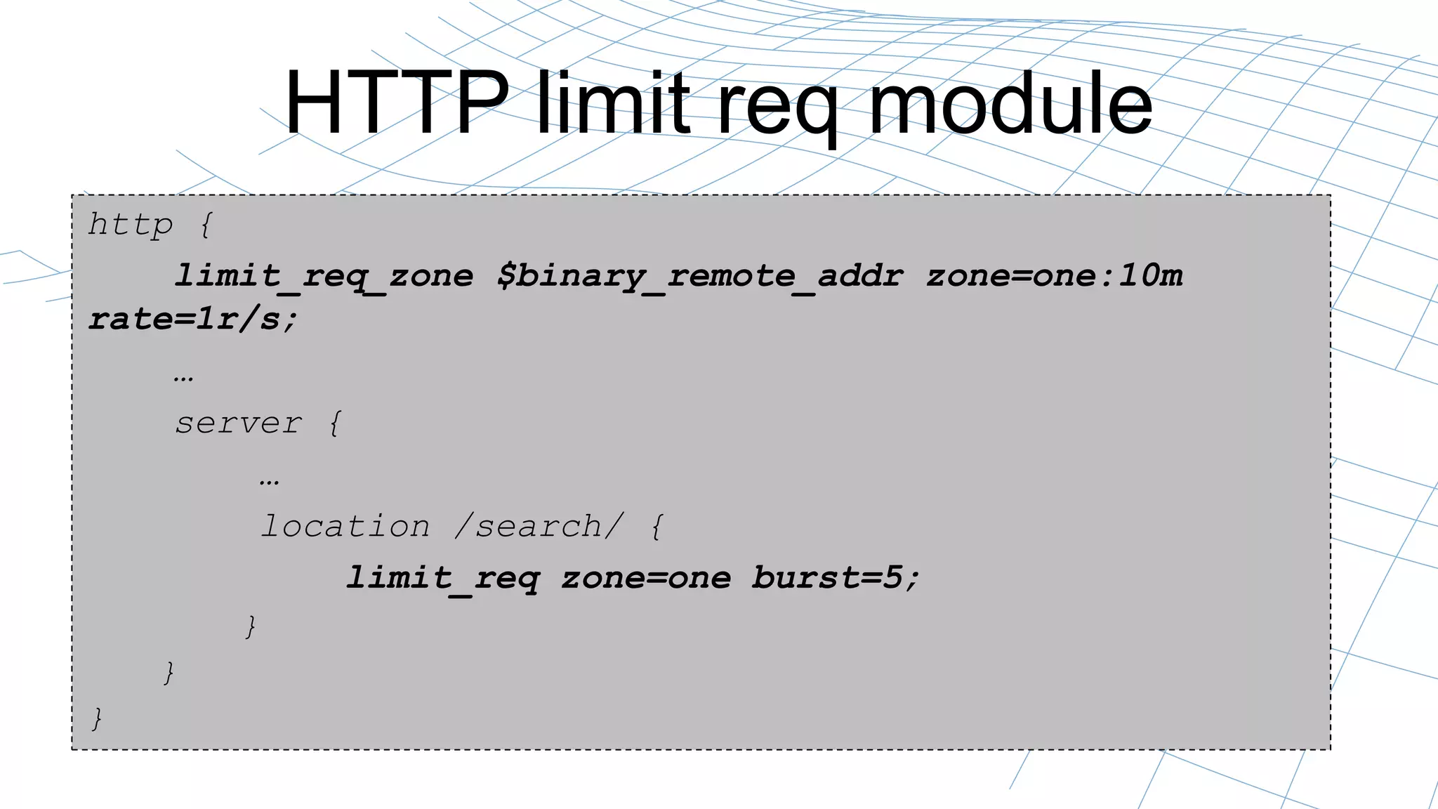 HTTP limit req module
http {
limit_req_zone $binary_remote_addr zone=one:10m
rate=1r/s;
…
server {
…
location /search/ {
limit_req zone=one burst=5;
}
}
}
 