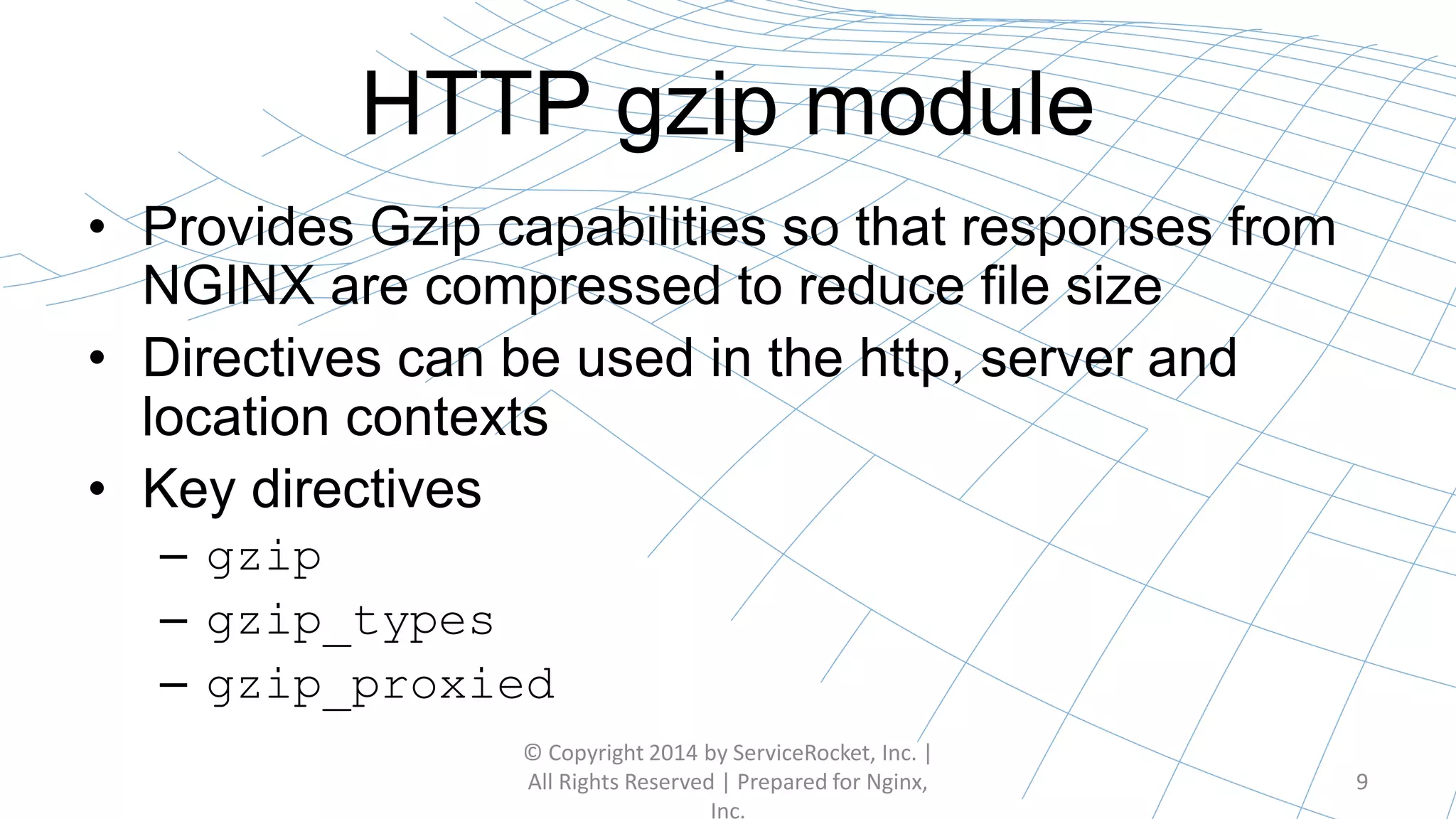 HTTP gzip module
• Provides Gzip capabilities so that responses from
NGINX are compressed to reduce file size
• Directives can be used in the http, server and
location contexts
• Key directives
– gzip
– gzip_types
– gzip_proxied
© Copyright 2014 by ServiceRocket, Inc. |
All Rights Reserved | Prepared for Nginx,
Inc.
9
 
