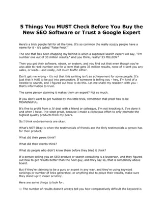 5 Things You MUST Check Before You Buy the
 New SEO Software or Trust a Google Expert

Here's a trick people fall for all the time. It's so common the really scuzzy people have a
name for it - it's called "False Proof."

The one that has been chapping my behind is when a supposed search expert will say, "I'm
number one out of 33 million results." And you think, really? 33 MILLION?

Then you get their software, ebook, or system, and you find out that even though you're
also able to rank number one for a term that gets 33 million results, none of it sent you any
sales, or leads - and really, not much traffic either.

Don't get me wrong - it's not that this ranking isn't an achievement for some people. It's
just that it HAS to be put into perspective. If someone is telling you - hey, I'm kind of a
newbie to search, and I figured out how to do this. Let me share my research with you -
that's information to trust.

The same person claiming it makes them an expert? Not so much.

If you don't want to get hustled by this little trick, remember that proof has to be
MEANINGFUL.

It's fine to profit from a JV deal with a friend or colleague, I'm not knocking it. I've done it
and when I have, I've slept great, because I make a conscious effort to only promote the
highest quality products from my peers.

So I think endorsements are okay.

What's NOT Okay is when the testimonials of friends are the Only testimonials a person has
for their product.

What did their peers think?

What did their clients think?

What do people who didn't know them before they tried it think?

If a person selling you an SEO product or search consulting is a layperson, and they figured
out how to get results better than the next guy, and they say so, that is completely above
board.

But if they're claiming to be a guru or expert in any way, and they're using keyword
rankings or number of links generated, or anything else to prove their results, make sure
they stand up to closer scrutiny.

Here are some things to look for:

1- The number of results doesn't always tell you how comparatively difficult the keyword is
 