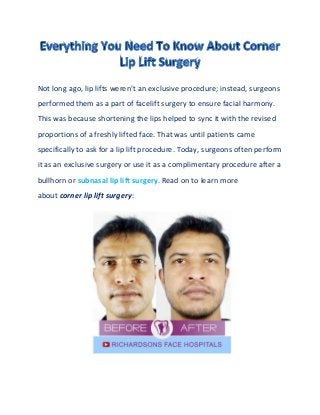 Not long ago, lip lifts weren’t an exclusive procedure; instead, surgeons
performed them as a part of facelift surgery to ensure facial harmony.
This was because shortening the lips helped to sync it with the revised
proportions of a freshly lifted face. That was until patients came
specifically to ask for a lip lift procedure. Today, surgeons often perform
it as an exclusive surgery or use it as a complimentary procedure after a
bullhorn or subnasal lip lift surgery. Read on to learn more
about corner lip lift surgery:
 