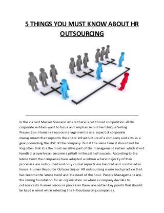 5 THINGS YOU MUST KNOW ABOUT HR
OUTSOURCING
In the current Market Scenario where there is cut throat competition all the
corporate entities want to focus and emphasize on their Unique Selling
Preposition. Human resource management is one aspect of corporate
management that supports the entire infrastructure of a company and acts as a
gear promoting the USP of the company. But at the same time it should not be
forgotten that it is the most sensitive part of the management system which if not
handled properly can become a pitfall in the path of success. According to the
latest trend the companies have adapted a culture where majority of their
processes are outsourced and only crucial aspects are handled and controlled in
house. Human Resource Outsourcing or HR outsourcing is one such practice that
has become the latest trend and the need of the hour. People Management lays
the strong foundation for an organization so when a company decides to
outsource its Human resource processes there are certain key points that should
be kept in mind while selecting the HR outsourcing companies.
 