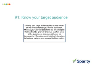 #1: Know your target audience
Knowing your target audience plays a huge impact
on the development of your mobile application.
Meeting your user’s expectations is a critical aspect
that must not be ignored. One must carefully arrive
at the questions to be answered based on
demographic information, psychological information,
behavioural patterns, and geographical information.
 