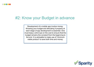 #2: Know your Budget in advance
Development of a mobile app involve money.
Knowing your budget and allocating it properly at
each stage of app development is essential. One
must keep a strict eye on the cost to ensure that the
budget remains the constant from the beginning to
the end. It is advisable to make use of ‘minimum
viable product’ to save both time and money.
 