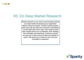 #3: Do Deep Market Research
Market research is one of the most important activity
to conduct before developing your application.
Before hitting the market, a proper market analysis
goes long way and helps you succeed in developing
a world class idea into an app. One needs to have
clear insights about your competitors, their strategy,
their strengths and weakness. Customer reviews
can give you a clear picture of likes and dislikes of
users. This gives you a chance to win over your
competitor’s customers.
 