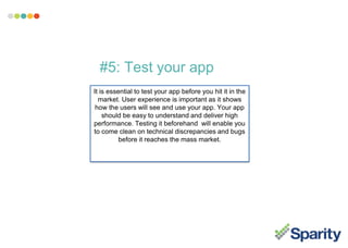 #5: Test your app
It is essential to test your app before you hit it in the
market. User experience is important as it shows
how the users will see and use your app. Your app
should be easy to understand and deliver high
performance. Testing it beforehand will enable you
to come clean on technical discrepancies and bugs
before it reaches the mass market.
 