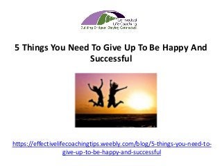 https://effectivelifecoachingtips.weebly.com/blog/5-things-you-need-to-
give-up-to-be-happy-and-successful
5 Things You Need To Give Up To Be Happy And
Successful
 