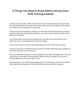 5 Things You Need to Know before Joining Cisco
CCIE Training Institute
Learning the Cisco CCNA, CCNP, CCIE course is like a one-time investment, once you take
any course training then you would not go for the same course training again in future instead
you will look for a job respective to your training.
What if you don't like the training method or you don't have hands full of devices to practice on
then this investment could not bring anything to you so be sure and research the best training
institute for yourselves.
As if you got it right then enormous job opportunity and huge career growth will be in your
hands. But how to choose the best Cisco training institute?
Here are the 5 things you need to know before joining any Cisco CCIE training institute
There are various Cisco authorized learning partners providing networking training globally, but
all of them have their own pros and cons.
Any Cisco certification aspirants or someone willing to have expert knowledge of Cisco courses
must choose a best network training institute. Globally there are numbers of Cisco course
training institutes but which one is best for you?
Before joining any Cisco CCIE training institute look for the below-given points in the institute. I
hope these points will guide you to find the best Cisco training center for yourselves.
 