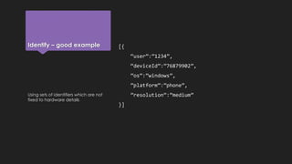 Identify – good example [{
“user”:”1234”,
“deviceId”:”76879902”,
”os”:”windows”,
”platform”:”phone”,
”resolution”:”medium”
}]
Using sets of identifiers which are not
fixed to hardware details
 