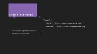 Respond – bad example
[{
“image”:{
“50x50”: “http://fqdn/image50x50.png”,
“400x400”: “http://fqdn/image400x400.png”,
}
}]
1. Fixed content regardless of device
2. Same respond data type
 