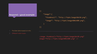 Respond – good example
[{
“image”:{
“thumbnail”: “http://fqdn/image50x50.png”,
“image”: “http://fqdn/image400x400.png”,
}
}]
<image thumbnail=“http://fqdn/image50x50.png”
image=“http://fqdn/image400x400.png” />
1. Provide data based on info
2. Different data types
 