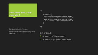 Send more data – bad
example 1
[{
“videos”:[
“1”:”http://fqdn/video1.mp4”,
“2”:”http://fqdn/video2.mp4”,
]
}]
Out of band:
 Adverts can’t be skipped
 Advert is any clip less than 30sec
Send data that isn’t shown
Send data that has been computed
already
 