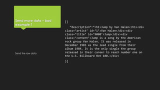 Send more data – bad
example 1
[{
“description”:”<h1>Jump by Van Halen</h1><div
class=‘artist’ id=‘1’>Van Halen</div><div
class=‘title’ id=‘9000’>Jump</div><div
class=‘content’>Jump is a song by the American
rock group Van Halen. It was released in
December 1983 as the lead single from their
album 1984. It is the only single the group
released in their career to reach number one on
the U.S. Billboard Hot 100.</div>
}]
Send the raw data
 