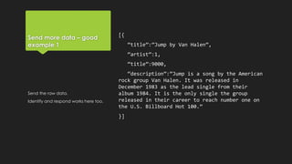 Send more data – good
example 1
[{
“title”:”Jump by Van Halen”,
“artist”:1,
“title”:9000,
“description”:”Jump is a song by the American
rock group Van Halen. It was released in
December 1983 as the lead single from their
album 1984. It is the only single the group
released in their career to reach number one on
the U.S. Billboard Hot 100.”
}]
Send the raw data.
Identify and respond works here too.
 