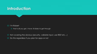 Introduction
 I’m Robert
 that is all you get, I have 18 slides to get through
 Not covering the obvious (security, validate input, use REST etc…)
 Do this regardless if you plan for apps or not
 