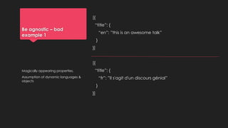 Be agnostic – bad
example 1
[{
“title”: {
“en”: ”this is an awesome talk”
}
}]
[{
“title”: {
“fr”: ”Il s'agit d'un discours génial”
}
}]
Magically appearing properties.
Assumption of dynamic languages &
objects
 