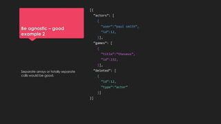 Be agnostic – good
example 2
[{
“actors”: [
{
“user”:”paul smith”,
“id”:12,
}],
“games”: [
{
“title”:”theseus”,
“id”:232,
}],
“deleted”: [
{
“id”:12,
“type”:”actor”
}]
}]
Separate arrays or totally separate
calls would be good.
 