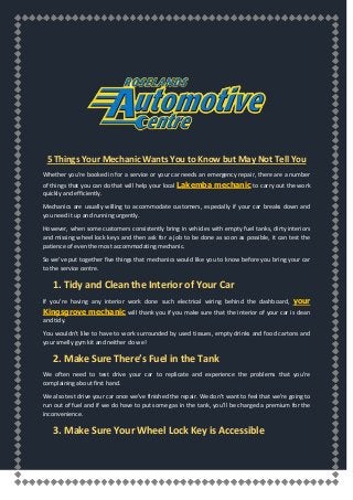 5 Things Your Mechanic Wants You to Know but May Not Tell You
Whether you’re booked in for a service or your car needs an emergency repair, there are a number
of things that you can do that will help your local Lakemba mechanic to carry out the work
quickly and efficiently.
Mechanics are usually willing to accommodate customers, especially if your car breaks down and
you need it up and running urgently.
However, when some customers consistently bring in vehicles with empty fuel tanks, dirty interiors
and missing wheel lock keys and then ask for a job to be done as soon as possible, it can test the
patience of even the most accommodating mechanic.
So we’ve put together five things that mechanics would like you to know before you bring your car
to the service centre.
1. Tidy and Clean the Interior of Your Car
If you’re having any interior work done such electrical wiring behind the dashboard, your
Kingsgrove mechanic will thank you if you make sure that the interior of your car is clean
and tidy.
You wouldn’t like to have to work surrounded by used tissues, empty drinks and food cartons and
your smelly gym kit and neither do we!
2. Make Sure There’s Fuel in the Tank
We often need to test drive your car to replicate and experience the problems that you’re
complaining about first hand.
We also test drive your car once we’ve finished the repair. We don’t want to feel that we’re going to
run out of fuel and if we do have to put some gas in the tank, you’ll be charged a premium for the
inconvenience.
3. Make Sure Your Wheel Lock Key is Accessible
 