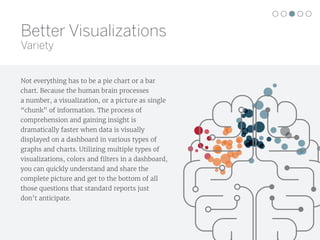Not everything has to be a pie chart or a bar
chart. Because the human brain processes
a number, a visualization, or a picture as single
“chunk” of information. The process of
comprehension and gaining insight is
dramatically faster when data is visually
displayed on a dashboard in various types of
graphs and charts. Utilizing multiple types of
visualizations, colors and filters in a dashboard,
you can quickly understand and share the
complete picture and get to the bottom of all
those questions that standard reports just
don’t anticipate.
Better Visualizations
Variety
 