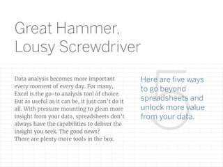 5
Data analysis becomes more important
every moment of every day. For many,
Excel is the go-to analysis tool of choice.
But as useful as it can be, it just can’t do it
all. With pressure mounting to glean more
insight from your data, spreadsheets don’t
always have the capabilities to deliver the
insight you seek. The good news?
There are plenty more tools in the box.
Here are ﬁve ways
to go beyond
spreadsheets and
unlock more value
from your data.
Great Hammer,
Lousy Screwdriver
 