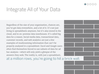 Regardless of the size of your organization, chances are,
you’ve got data everywhere, and a lot of it. It’s not just
living in spreadsheets anymore, but it’s also stored in the
cloud, and in on-premise data warehouses. It’s called big
data for a reason. Social media data, transactional data,
customer records, and web analytics are just a few
examples of mushrooming information that can’t be
properly analyzed in a spreadsheet. Excel and Google users
often find themselves forced to use subsets of data for ad
hoc analysis—which will only yield a glimpse of the
answers they seek. The reality is, with just a spreadsheet,
at a million rows, you’re going to hit a brick wall.
Integrate All of Your Data
 