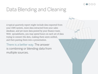 Data Blending and Cleaning
A typical quarterly report might include data exported from
your CRM system, more data extracted from your sales
database, and yet more data posted by your finance team.
With spreadsheets, you may spend hours on each set of data
trying to connect the dots, making them seem unified,
and then pasting them into a presentation.
There is a better way. The answer
is combining or blending data from
multiple sources.
 