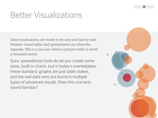Data visualizations are meant to be easy and fast to read.
Number-based tables and spreadsheets are often the
opposite. This is a use case where a picture really is worth
a thousand words.
Sure, spreadsheet tools do let you create some
basic, built-in charts, but in today’s marketplace,
these standard graphs are just table stakes,
and the real data wins are found in multiple
types of advanced visuals. Does this scenario
sound familiar?
Better Visualizations
 
