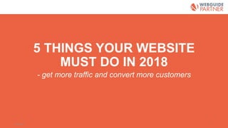5 THINGS YOUR WEBSITE
MUST DO IN 2018
- get more traffic and convert more customers
2018-03-06 1
 