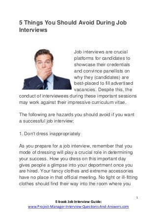 1
E-book Job Interview Guide:
www.Project-Manager-Interview-Questions-And-Answers.com
5 Things You Should Avoid During Job
Interviews
Job interviews are crucial
platforms for candidates to
showcase their credentials
and convince panellists on
why they (candidates) are
best-placed to fill advertised
vacancies. Despite this, the
conduct of interviewees during these important sessions
may work against their impressive curriculum vitae.
The following are hazards you should avoid if you want
a successful job interview:
1. Don't dress inappropriately
As you prepare for a job interview, remember that you
mode of dressing will play a crucial role in determining
your success. How you dress on this important day
gives people a glimpse into your deportment once you
are hired. Your fancy clothes and extreme accessories
have no place in that official meeting. No tight or ill-fitting
clothes should find their way into the room where you
 