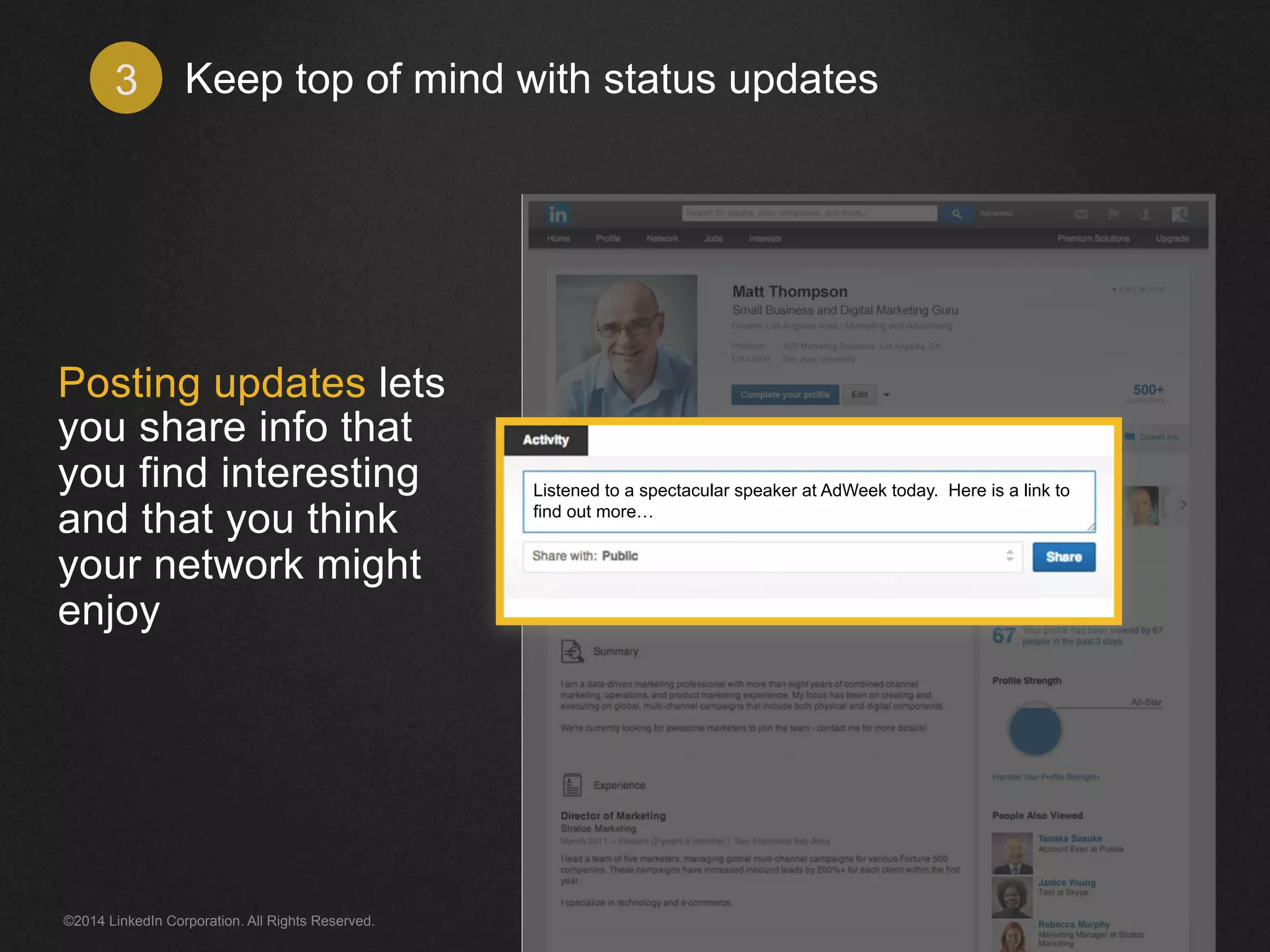 Keep top of mind 3 with status updates 
Posting updates lets 
you share info that 
you find interesting 
and that you think 
your network might 
enjoy 
Listened to a spectacular speaker at AdWeek today. Here is a link to 
find out more… 
©2014 LinkedIn Corporation. All Rights Reserved. 
 