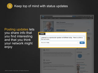 Keep top of mind 3 with status updates 
Posting updates lets 
you share info that 
you find interesting 
and that you think 
your network might 
enjoy 
Listened to a spectacular speaker at AdWeek today. Here is a link to 
find out more… 
©2014 LinkedIn Corporation. All Rights Reserved. 
 