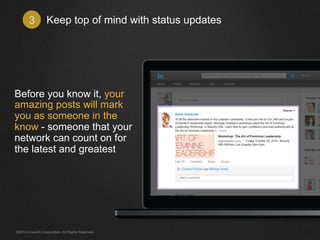 Keep top of mind 3 with status updates 
Before you know it, your 
amazing posts will mark 
you as someone in the 
know - someone that your 
network can count on for 
the latest and greatest 
©2014 LinkedIn Corporation. All Rights Reserved. 
 