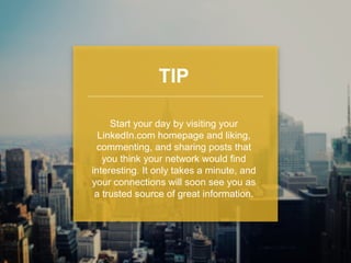 TIP 
Start your day by visiting your 
LinkedIn.com homepage and liking, 
commenting, and sharing posts that 
you think your network would find 
interesting. It only takes a minute, and 
your connections will soon see you as 
a trusted source of great information. 
 