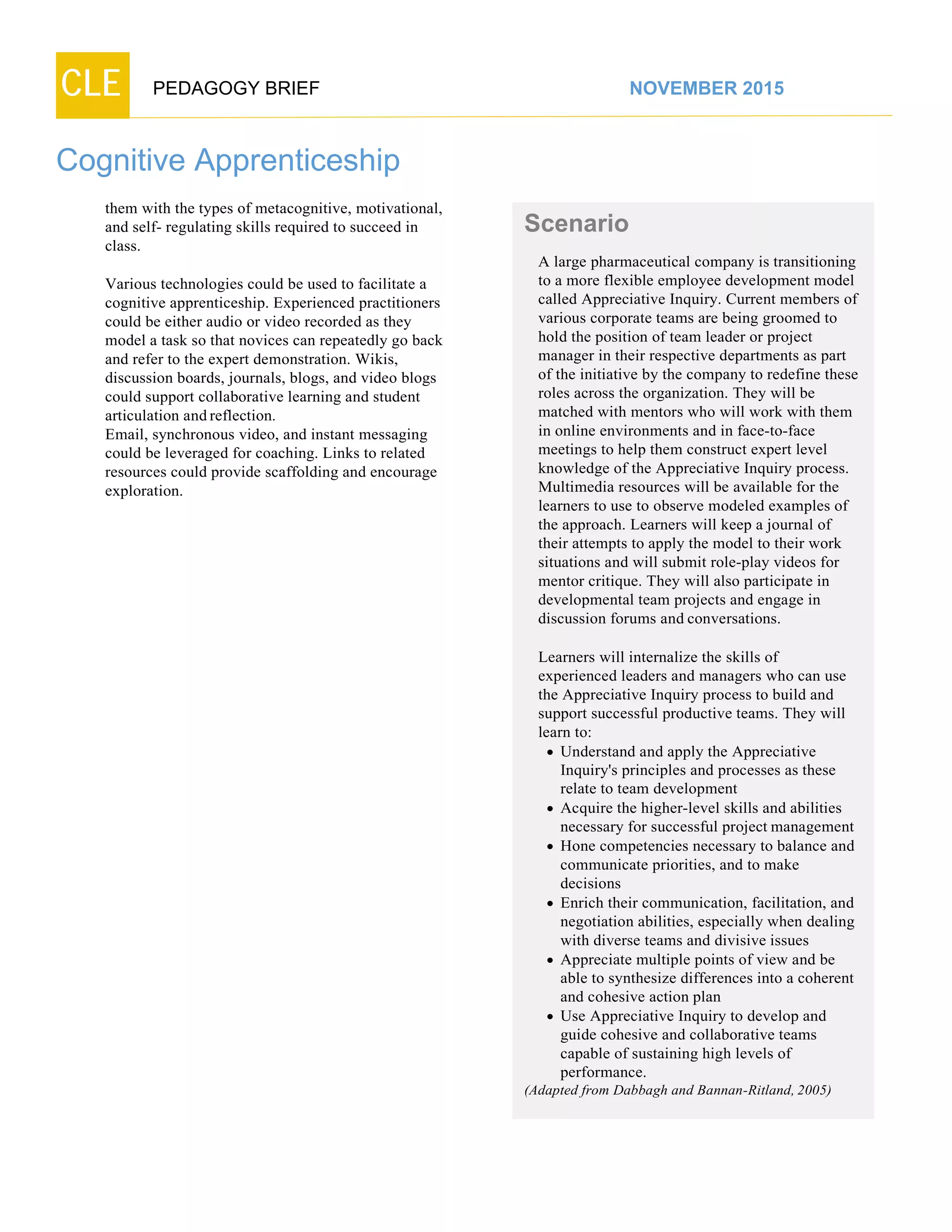 CLE PEDAGOGY BRIEF NOVEMBER 2015
Cognitive Apprenticeship
them with the types of metacognitive, motivational,
and self- regulating skills required to succeed in
class.
Various technologies could be used to facilitate a
cognitive apprenticeship. Experienced practitioners
could be either audio or video recorded as they
model a task so that novices can repeatedly go back
and refer to the expert demonstration. Wikis,
discussion boards, journals, blogs, and video blogs
could support collaborative learning and student
articulation and reflection.
Email, synchronous video, and instant messaging
could be leveraged for coaching. Links to related
resources could provide scaffolding and encourage
exploration.
Scenario
A large pharmaceutical company is transitioning
to a more flexible employee development model
called Appreciative Inquiry. Current members of
various corporate teams are being groomed to
hold the position of team leader or project
manager in their respective departments as part
of the initiative by the company to redefine these
roles across the organization. They will be
matched with mentors who will work with them
in online environments and in face-to-face
meetings to help them construct expert level
knowledge of the Appreciative Inquiry process.
Multimedia resources will be available for the
learners to use to observe modeled examples of
the approach. Learners will keep a journal of
their attempts to apply the model to their work
situations and will submit role-play videos for
mentor critique. They will also participate in
developmental team projects and engage in
discussion forums and conversations.
Learners will internalize the skills of
experienced leaders and managers who can use
the Appreciative Inquiry process to build and
support successful productive teams. They will
learn to:
 Understand and apply the Appreciative
Inquiry's principles and processes as these
relate to team development
 Acquire the higher-level skills and abilities
necessary for successful project management
 Hone competencies necessary to balance and
communicate priorities, and to make
decisions
 Enrich their communication, facilitation, and
negotiation abilities, especially when dealing
with diverse teams and divisive issues
 Appreciate multiple points of view and be
able to synthesize differences into a coherent
and cohesive action plan
 Use Appreciative Inquiry to develop and
guide cohesive and collaborative teams
capable of sustaining high levels of
performance.
(Adapted from Dabbagh and Bannan-Ritland,2005)
 