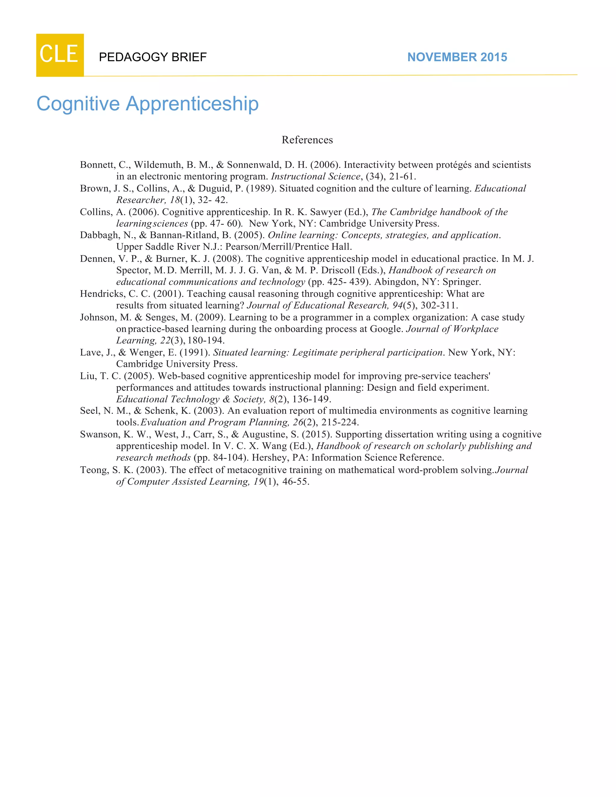 CLE PEDAGOGY BRIEF NOVEMBER 2015
Cognitive Apprenticeship
References
Bonnett, C., Wildemuth, B. M., & Sonnenwald, D. H. (2006). Interactivity between protégés and scientists
in an electronic mentoring program. Instructional Science, (34), 21-61.
Brown, J. S., Collins, A., & Duguid, P. (1989). Situated cognition and the culture of learning. Educational
Researcher, 18(1), 32- 42.
Collins, A. (2006). Cognitive apprenticeship. In R. K. Sawyer (Ed.), The Cambridge handbook of the
learningsciences (pp. 47- 60). New York, NY: Cambridge University Press.
Dabbagh, N., & Bannan-Ritland, B. (2005). Online learning: Concepts, strategies, and application.
Upper Saddle River N.J.: Pearson/Merrill/Prentice Hall.
Dennen, V. P., & Burner, K. J. (2008). The cognitive apprenticeship model in educational practice. In M. J.
Spector, M.D. Merrill, M. J. J. G. Van, & M. P. Driscoll (Eds.), Handbook of research on
educational communications and technology (pp. 425- 439). Abingdon, NY: Springer.
Hendricks, C. C. (2001). Teaching causal reasoning through cognitive apprenticeship: What are
results from situated learning? Journal of Educational Research, 94(5), 302-311.
Johnson, M. & Senges, M. (2009). Learning to be a programmer in a complex organization: A case study
on practice-based learning during the onboarding process at Google. Journal of Workplace
Learning, 22(3), 180-194.
Lave, J., & Wenger, E. (1991). Situated learning: Legitimate peripheral participation. New York, NY:
Cambridge University Press.
Liu, T. C. (2005). Web-based cognitive apprenticeship model for improving pre-service teachers'
performances and attitudes towards instructional planning: Design and field experiment.
Educational Technology & Society, 8(2), 136-149.
Seel, N. M., & Schenk, K. (2003). An evaluation report of multimedia environments as cognitive learning
tools. Evaluation and Program Planning, 26(2), 215-224.
Swanson, K. W., West, J., Carr, S., & Augustine, S. (2015). Supporting dissertation writing using a cognitive
apprenticeship model. In V. C. X. Wang (Ed.), Handbook of research on scholarly publishing and
research methods (pp. 84-104). Hershey, PA: Information Science Reference.
Teong, S. K. (2003). The effect of metacognitive training on mathematical word-problem solving.Journal
of Computer Assisted Learning, 19(1), 46-55.
 