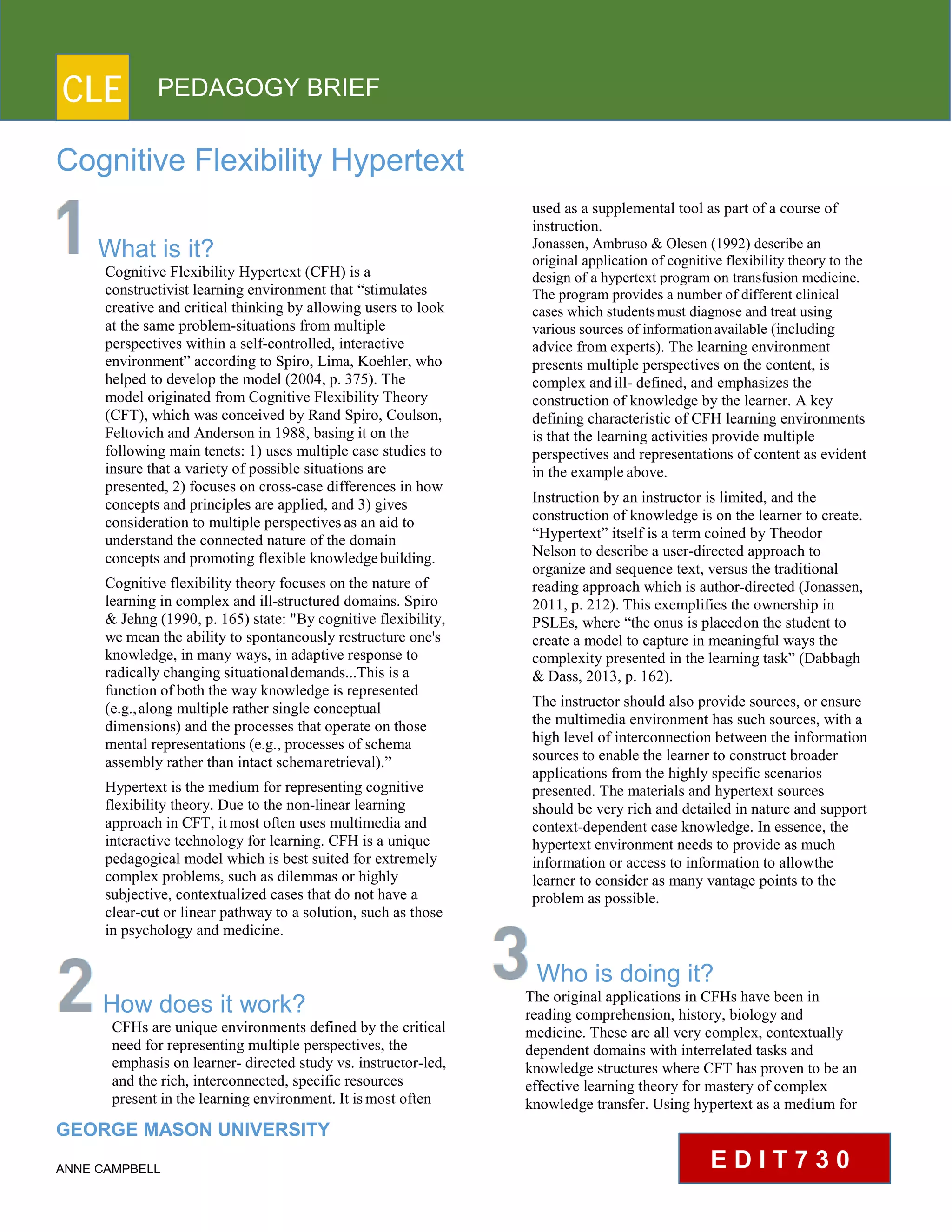 CLE PEDAGOGY BRIEF
Cognitive Flexibility Hypertext
What is it?
Cognitive Flexibility Hypertext (CFH) is a
constructivist learning environment that “stimulates
creative and critical thinking by allowing users to look
at the same problem-situations from multiple
perspectives within a self-controlled, interactive
environment” according to Spiro, Lima, Koehler, who
helped to develop the model (2004, p. 375). The
model originated from Cognitive Flexibility Theory
(CFT), which was conceived by Rand Spiro, Coulson,
Feltovich and Anderson in 1988, basing it on the
following main tenets: 1) uses multiple case studies to
insure that a variety of possible situations are
presented, 2) focuses on cross-case differences in how
concepts and principles are applied, and 3) gives
consideration to multiple perspectivesas an aid to
understand the connected nature of the domain
concepts and promoting flexible knowledgebuilding.
Cognitive flexibility theory focuses on the nature of
learning in complex and ill-structured domains. Spiro
& Jehng (1990, p. 165) state: "By cognitive flexibility,
we mean the ability to spontaneously restructure one's
knowledge, in many ways, in adaptive response to
radically changing situationaldemands...This is a
function of both the way knowledge is represented
(e.g.,along multiple rather single conceptual
dimensions) and the processes that operate on those
mental representations (e.g., processes of schema
assembly rather than intact schemaretrieval).”
Hypertext is the medium for representing cognitive
flexibility theory. Due to the non-linear learning
approach in CFT, itmost often uses multimedia and
interactive technology for learning. CFH is a unique
pedagogical model which is best suited for extremely
complex problems, such as dilemmas or highly
subjective, contextualized cases that do not have a
clear-cut or linear pathway to a solution, such as those
in psychology and medicine.
How does it work?
CFHs are unique environments defined by the critical
need for representing multiple perspectives, the
emphasis on learner- directed study vs. instructor-led,
and the rich, interconnected, specific resources
present in the learning environment. It ismost often
GEORGE MASON UNIVERSITY
ANNE CAMPBELL
used as a supplemental tool as part of a course of
instruction.
Jonassen, Ambruso & Olesen (1992) describe an
original application of cognitive flexibility theory to the
design of a hypertext program on transfusion medicine.
The program provides a number of different clinical
cases which studentsmust diagnose and treat using
various sources of informationavailable (including
advice from experts). The learning environment
presents multiple perspectives on the content, is
complex andill- defined, and emphasizes the
construction of knowledge by the learner. A key
defining characteristic of CFH learning environments
is that the learning activities provide multiple
perspectives and representations of content as evident
in the example above.
Instruction by an instructor is limited, and the
construction of knowledge is on the learner to create.
“Hypertext” itself is a term coined by Theodor
Nelson to describe a user-directed approach to
organize and sequence text, versus the traditional
reading approach which is author-directed (Jonassen,
2011, p. 212). This exemplifies the ownership in
PSLEs, where “the onus is placedon the student to
create a model to capture in meaningful ways the
complexity presented in the learning task” (Dabbagh
& Dass, 2013, p. 162).
The instructor should also provide sources, or ensure
the multimedia environment has such sources, with a
high level of interconnection between the information
sources to enable the learner to construct broader
applications from the highly specific scenarios
presented. The materials and hypertext sources
should be very rich and detailed in nature and support
context-dependent case knowledge. In essence, the
hypertext environment needs to provide as much
information or access to information to allowthe
learner to consider as many vantage points to the
problem as possible.
Who is doing it?
The original applications in CFHs have been in
reading comprehension, history, biology and
medicine. These are all very complex, contextually
dependent domains with interrelated tasks and
knowledge structures where CFT has proven to be an
effective learning theory for mastery of complex
knowledge transfer. Using hypertext as a medium for
E D I T 7 3 0
 