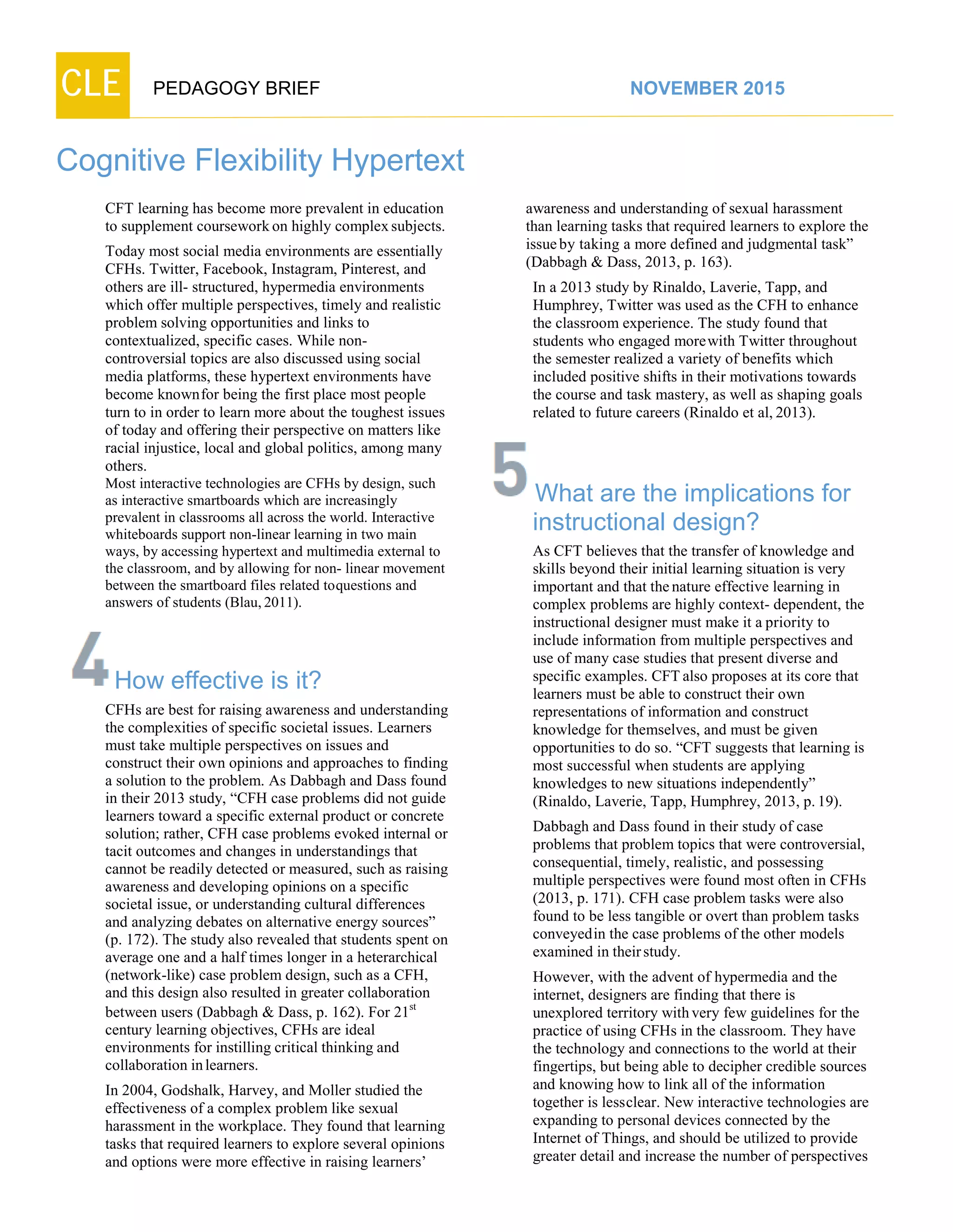 CLE PEDAGOGY BRIEF NOVEMBER 2015
Cognitive Flexibility Hypertext
CFT learning has become more prevalent in education
to supplement courseworkon highly complexsubjects.
Today most social media environments are essentially
CFHs. Twitter, Facebook, Instagram, Pinterest, and
others are ill- structured, hypermedia environments
which offer multiple perspectives, timely and realistic
problem solving opportunities and links to
contextualized, specific cases. While non-
controversial topics are also discussed using social
media platforms, these hypertext environments have
become knownfor being the first place most people
turn to in order to learn more about the toughest issues
of today and offering their perspective on matters like
racial injustice, local and global politics, among many
others.
Most interactive technologies are CFHs by design, such
as interactive smartboards which are increasingly
prevalent in classrooms all across the world. Interactive
whiteboards support non-linear learning in two main
ways, by accessing hypertext and multimedia external to
the classroom, and by allowing for non- linear movement
between the smartboard files related toquestions and
answers of students (Blau,2011).
How effective is it?
CFHs are best for raising awareness and understanding
the complexities of specific societal issues. Learners
must take multiple perspectives on issues and construct
their own opinions and approaches to finding a
solution to the problem. As Dabbagh and Dass found
in their 2013 study, “CFH case problems did not guide
learners toward a specific external product or concrete
solution; rather, CFH case problems evoked internal or
tacit outcomes and changes in understandings that
cannot be readily detected or measured, such as raising
awareness and developing opinions on a specific
societal issue, or understanding cultural differences and
analyzing debates on alternative energy sources” (p.
172). The study also revealed that students spent on
average one and a half times longer in a heterarchical
(network-like) case problem design, such as a CFH,
and this design also resulted in greater collaboration
between users (Dabbagh & Dass, p. 162). For 21st
century learning objectives, CFHs are ideal
environments for instilling critical thinking and
collaboration inlearners.
In 2004, Godshalk, Harvey, and Moller studied the
effectiveness of a complex problem like sexual
harassment in the workplace. They found that learning
tasks that required learners to explore several opinions
and options were more effective in raising learners’
awareness and understanding of sexual harassment
than learning tasks that required learners to explore the
issueby taking a more defined and judgmental task”
(Dabbagh & Dass, 2013, p. 163).
In a 2013 study by Rinaldo, Laverie, Tapp, and
Humphrey, Twitter was used as the CFH to enhance
the classroom experience. The study found that
students who engaged morewith Twitter throughout
the semester realized a variety of benefits which
included positive shifts in their motivations towards
the course and task mastery, as well as shaping goals
related to future careers (Rinaldo et al, 2013).
What are the implications for
instructional design?
As CFT believes that the transfer of knowledge and
skills beyond their initial learning situation is very
important and that thenature effective learning in
complex problems are highly context- dependent, the
instructional designer must make it a priority to
include information from multiple perspectives and
use of many case studies that present diverse and
specific examples. CFT also proposes at its core that
learners must be able to construct their own
representations of information and construct
knowledge for themselves, and must be given
opportunities to do so. “CFT suggests that learning is
most successful when students are applying
knowledges to new situations independently”
(Rinaldo, Laverie, Tapp, Humphrey, 2013, p.19).
Dabbagh and Dass found in their study of case
problems that problem topics that were controversial,
consequential, timely, realistic, and possessing
multiple perspectives were found most often in CFHs
(2013, p. 171). CFH case problem tasks were also
found to be less tangible or overt than problem tasks
conveyedin the case problems of the other models
examined in theirstudy.
However, with the advent of hypermedia and the
internet, designers are finding that there is
unexplored territory withvery few guidelines for the
practice of using CFHs in the classroom. They have
the technology and connections to the world at their
fingertips, but being able to decipher credible sources
and knowing how to link all of the information
together is lessclear. New interactive technologies are
expanding to personal devices connected by the
Internet of Things, and should be utilized to provide
greater detail and increase the number of perspectives
 