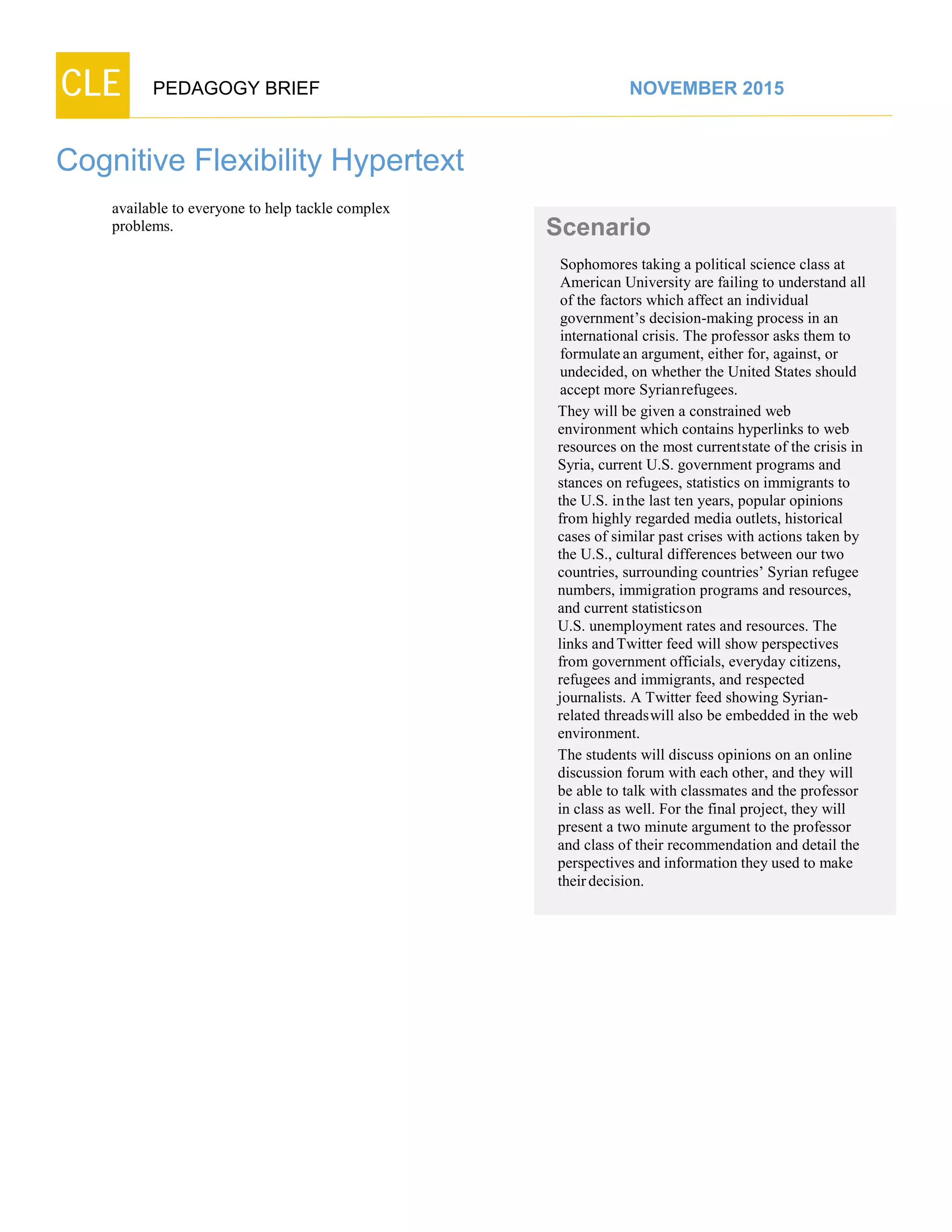 CLE PEDAGOGY BRIEF NOVEMBER 2015
Cognitive Flexibility Hypertext
available to everyone to help tackle complex
problems. Scenario
Sophomores taking a political science class at
American University are failing to understand all
of the factors which affect an individual
government’s decision-making process in an
international crisis. The professor asks them to
formulatean argument, either for, against, or
undecided, on whether the United States should
accept more Syrianrefugees.
They will be given a constrained web
environment which contains hyperlinks to web
resources on the most currentstate of the crisis in
Syria, current U.S. government programs and
stances on refugees, statistics on immigrants to
the U.S. inthe last ten years, popular opinions
from highly regarded media outlets, historical
cases of similar past crises with actions taken by
the U.S., cultural differences between our two
countries, surrounding countries’ Syrian refugee
numbers, immigration programs and resources,
and current statisticson
U.S. unemployment rates and resources. The
links andTwitter feed will show perspectives
from government officials, everyday citizens,
refugees and immigrants, and respected
journalists. A Twitter feed showing Syrian-
related threadswill also be embedded in the web
environment.
The students will discuss opinions on an online
discussion forum with each other, and they will
be able to talk with classmates and the professor
in class as well. For the final project, they will
present a two minute argument to the professor
and class of their recommendation and detail the
perspectives and information they used to make
theirdecision.
 
