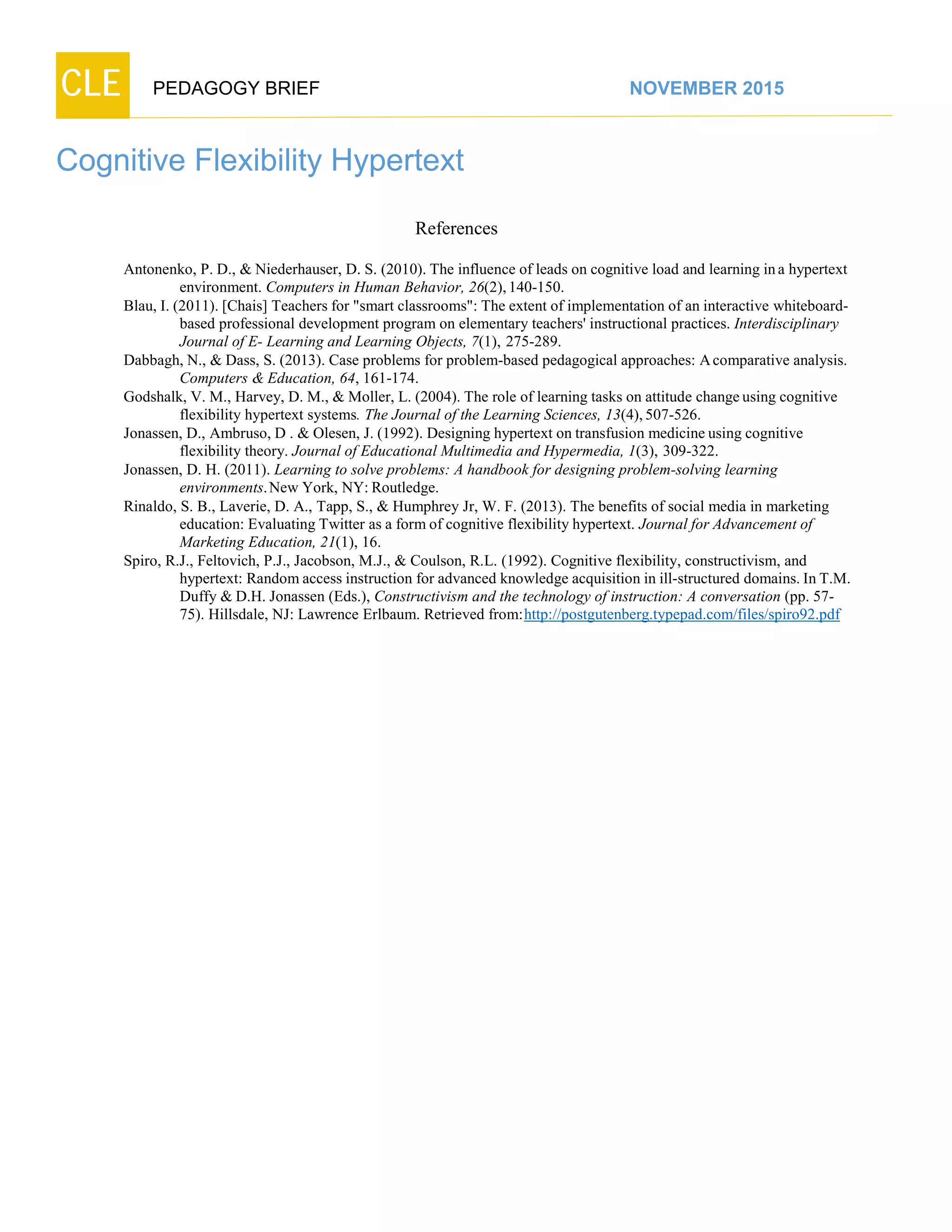 CLE PEDAGOGY BRIEF NOVEMBER 2015
Cognitive Flexibility Hypertext
References
Antonenko, P. D., & Niederhauser, D. S. (2010). The influence of leads on cognitive load and learning ina hypertext
environment. Computers in Human Behavior, 26(2),140-150.
Blau, I. (2011). [Chais] Teachers for "smart classrooms": The extent of implementation of an interactive whiteboard-
based professional development program on elementary teachers' instructional practices. Interdisciplinary
Journal of E- Learning and Learning Objects, 7(1), 275-289.
Dabbagh, N., & Dass, S. (2013). Case problems for problem-based pedagogical approaches: Acomparative analysis.
Computers & Education, 64, 161-174.
Godshalk, V. M., Harvey, D. M., & Moller, L. (2004). The role of learning tasks on attitude changeusing cognitive
flexibility hypertext systems. The Journal of the Learning Sciences, 13(4),507-526.
Jonassen, D., Ambruso, D . & Olesen, J. (1992). Designing hypertext on transfusion medicine using cognitive
flexibility theory. Journal of Educational Multimedia and Hypermedia, 1(3), 309-322.
Jonassen, D. H. (2011). Learning to solve problems: A handbook for designing problem-solving learning
environments.New York, NY:Routledge.
Rinaldo, S. B., Laverie, D. A., Tapp, S., & Humphrey Jr, W. F. (2013). The benefits of social media in marketing
education: Evaluating Twitter as a form of cognitive flexibility hypertext. Journal for Advancement of
Marketing Education, 21(1), 16.
Spiro, R.J., Feltovich, P.J., Jacobson, M.J., & Coulson, R.L. (1992). Cognitive flexibility, constructivism, and
hypertext: Random access instruction for advanced knowledge acquisition in ill-structured domains. In T.M.
Duffy & D.H. Jonassen (Eds.), Constructivism and the technology of instruction: A conversation (pp. 57-
75). Hillsdale, NJ: Lawrence Erlbaum. Retrieved from:http://postgutenberg.typepad.com/files/spiro92.pdf
 