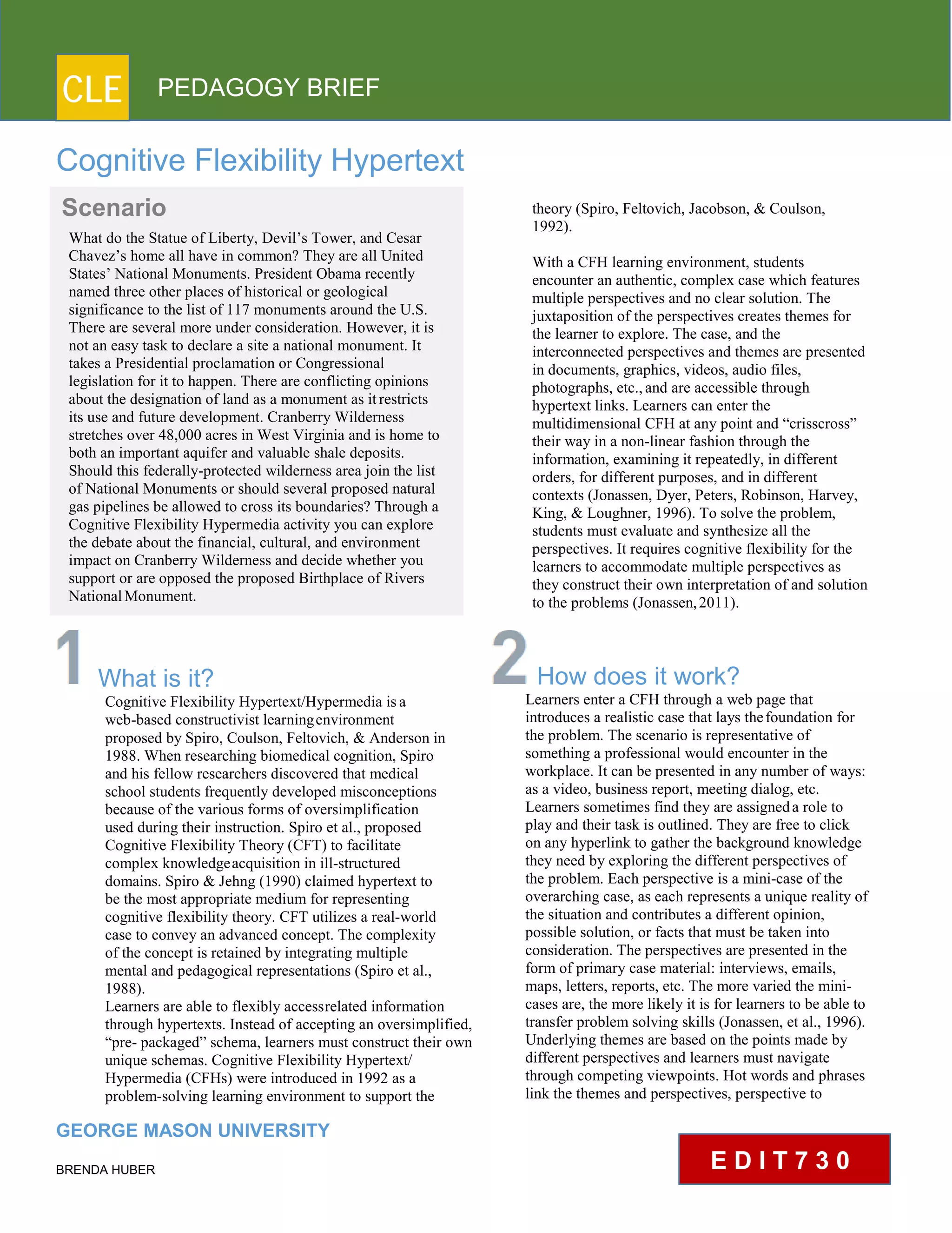 CLE PEDAGOGY BRIEF
Cognitive Flexibility Hypertext
What is it?
Cognitive Flexibility Hypertext/Hypermedia isa
web-based constructivist learningenvironment
proposed by Spiro, Coulson, Feltovich, & Anderson in
1988. When researching biomedical cognition, Spiro
and his fellow researchers discovered that medical
school students frequently developed misconceptions
because of the various forms of oversimplification
used during their instruction. Spiro et al., proposed
Cognitive Flexibility Theory (CFT) to facilitate
complex knowledgeacquisition in ill-structured
domains. Spiro & Jehng (1990) claimed hypertext to
be the most appropriate medium for representing
cognitive flexibility theory. CFT utilizes a real-world
case to convey an advanced concept. The complexity
of the concept is retained by integrating multiple
mental and pedagogical representations (Spiro et al.,
1988).
Learners are able to flexibly accessrelated information
through hypertexts. Instead of accepting an oversimplified,
“pre- packaged” schema, learners must construct their own
unique schemas. Cognitive Flexibility Hypertext/
Hypermedia (CFHs) were introduced in 1992 as a
problem-solving learning environment to support the
GEORGE MASON UNIVERSITY
BRENDA HUBER
theory (Spiro, Feltovich, Jacobson, & Coulson,
1992).
With a CFH learning environment, students encounter
an authentic, complex case which features
multiple perspectives and no clear solution. The
juxtaposition of the perspectives creates themes for
the learner to explore. The case, and the
interconnected perspectives and themes are presented
in documents, graphics, videos, audio files,
photographs, etc.,and are accessible through
hypertext links. Learners can enter the
multidimensional CFH at any point and “crisscross”
their way in a non-linear fashion through the
information, examining it repeatedly, in different
orders, for different purposes, and in different
contexts (Jonassen, Dyer, Peters, Robinson, Harvey,
King, & Loughner, 1996). To solve the problem,
students must evaluate and synthesize all the
perspectives. It requires cognitive flexibility for the
learners to accommodate multiple perspectives as
they construct their own interpretation of and solution
to the problems (Jonassen,2011).
How does it work?
Learners enter a CFH through a web page that
introduces a realistic case that lays thefoundation for
the problem. The scenario is representative of
something a professional would encounter in the
workplace. It can be presented in any number of ways:
as a video, business report, meeting dialog, etc.
Learners sometimes find they are assigneda role to
play and their task is outlined. They are free to click
on any hyperlink to gather the background knowledge
they need by exploring the different perspectives of
the problem. Each perspective is a mini-case of the
overarching case, as each represents a unique reality of
the situation and contributes a different opinion,
possible solution, or facts that must be taken into
consideration. The perspectives are presented in the
form of primary case material: interviews, emails,
maps, letters, reports, etc. The more varied the mini-
cases are, the more likely it is for learners to be able to
transfer problem solving skills (Jonassen, et al., 1996).
Underlying themes are based on the points made by
different perspectives and learners must navigate
through competing viewpoints. Hot words and phrases
link the themes and perspectives, perspective to
Scenario
What do the Statue of Liberty, Devil’s Tower, and Cesar
Chavez’s home all have in common? They are all United
States’ National Monuments. President Obama recently
named three other places of historical or geological
significance to the list of 117 monuments around the U.S.
There are several more under consideration. However, it is
not an easy task to declare a site a national monument. It
takes a Presidential proclamation or Congressional
legislation for it to happen. There are conflicting opinions
about the designation of land as a monument as itrestricts
its use and future development. Cranberry Wilderness
stretches over 48,000 acres in West Virginia and is home to
both an important aquifer and valuable shale deposits.
Should this federally-protected wilderness area join the list
of National Monuments or should several proposed natural
gas pipelines be allowed to cross its boundaries? Through a
Cognitive Flexibility Hypermedia activity you can explore
the debate about the financial, cultural, and environment
impact on Cranberry Wilderness and decide whether you
support or are opposed the proposed Birthplace of Rivers
NationalMonument.
E D I T 7 3 0
 