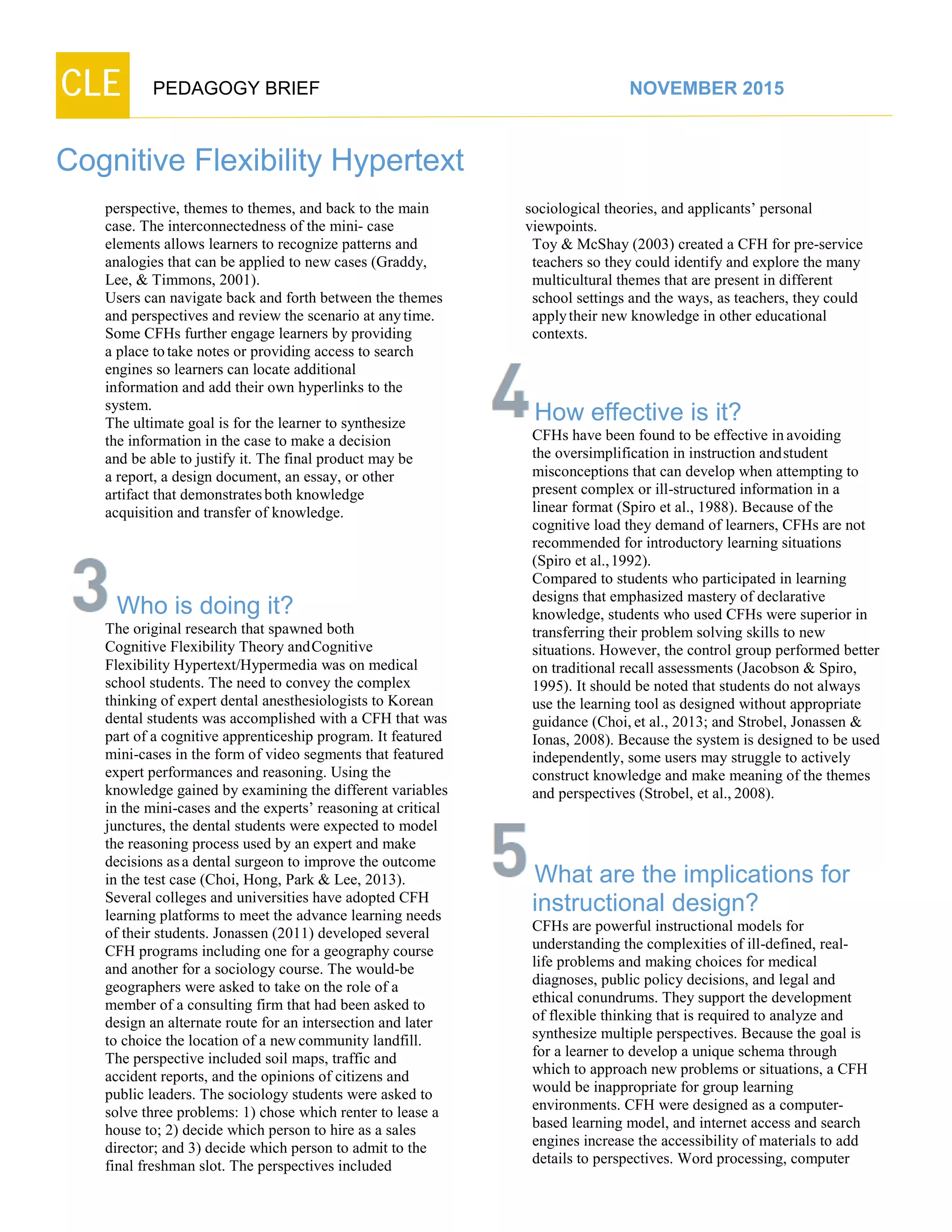 CLE PEDAGOGY BRIEF NOVEMBER 2015
Cognitive Flexibility Hypertext
perspective, themes to themes, and back to the main
case. The interconnectedness of the mini- case
elements allows learners to recognize patterns and
analogies that can be applied to new cases (Graddy,
Lee, & Timmons, 2001).
Users can navigate back and forth between the themes
and perspectives and review the scenario at anytime.
Some CFHs further engage learners by providing
a place totake notes or providing access to search
engines so learners can locate additional
information and add their own hyperlinks to the
system.
The ultimate goal is for the learner to synthesize
the information in the case to make a decision
and be able to justify it. The final product may be
a report, a design document, an essay, or other
artifact that demonstratesboth knowledge
acquisition and transfer of knowledge.
Who is doing it?
The original research that spawned both
Cognitive Flexibility Theory andCognitive
Flexibility Hypertext/Hypermedia was on medical
school students. The need to convey the complex
thinking of expert dental anesthesiologists to Korean
dental students was accomplished with a CFH that was
part of a cognitive apprenticeship program. It featured
mini-cases in the form of video segments that featured
expert performances and reasoning. Using the
knowledge gained by examining the different variables
in the mini-cases and the experts’ reasoning at critical
junctures, the dental students were expected to model
the reasoning process used by an expert and make
decisions asa dental surgeon to improve the outcome
in the test case (Choi, Hong, Park & Lee, 2013).
Several colleges and universities have adopted CFH
learning platforms to meet the advance learning needs
of their students. Jonassen (2011) developed several
CFH programs including one for a geography course
and another for a sociology course. The would-be
geographers were asked to take on the role of a
member of a consulting firm that had been asked to
design an alternate route for an intersection and later
to choice the location of a newcommunity landfill.
The perspective included soil maps, traffic and
accident reports, and the opinions of citizens and
public leaders. The sociology students were asked to
solve three problems: 1) chose which renter to lease a
house to; 2) decide which person to hire as a sales
director; and 3) decide which person to admit to the
final freshman slot. The perspectives included
sociological theories, and applicants’ personal
viewpoints.
Toy & McShay (2003) created a CFH for pre-service
teachers so they could identify and explore the many
multicultural themes that are present in different
school settings and the ways, as teachers, they could
applytheir new knowledge in other educational
contexts.
How effective is it?
CFHs have been found to be effective inavoiding
the oversimplification in instruction andstudent
misconceptions that can develop when attempting to
present complex or ill-structured information in a
linear format (Spiro et al., 1988). Because of the
cognitive load they demand of learners, CFHs are not
recommended for introductory learning situations
(Spiro et al.,1992).
Compared to students who participated in learning
designs that emphasized mastery of declarative
knowledge, students who used CFHs were superior in
transferring their problem solving skills to new
situations. However, the control group performed better
on traditional recall assessments (Jacobson & Spiro,
1995). It should be noted that students do not always
use the learning tool as designed without appropriate
guidance (Choi, et al., 2013; and Strobel, Jonassen &
Ionas, 2008). Because the system is designed to be used
independently, some users may struggle to actively
construct knowledge and make meaning of the themes
and perspectives (Strobel, et al., 2008).
What are the implications for
instructional design?
CFHs are powerful instructional models for
understanding the complexities of ill-defined, real-
life problems and making choices for medical
diagnoses, public policy decisions, and legal and
ethical conundrums. They support the development
of flexible thinking that is required to analyze and
synthesize multiple perspectives. Because the goal is
for a learner to develop a unique schema through
which to approach new problems or situations, a CFH
would be inappropriate for group learning
environments. CFH were designed as a computer-
based learning model, and internet access and search
engines increase the accessibility of materials to add
details to perspectives. Word processing, computer
 