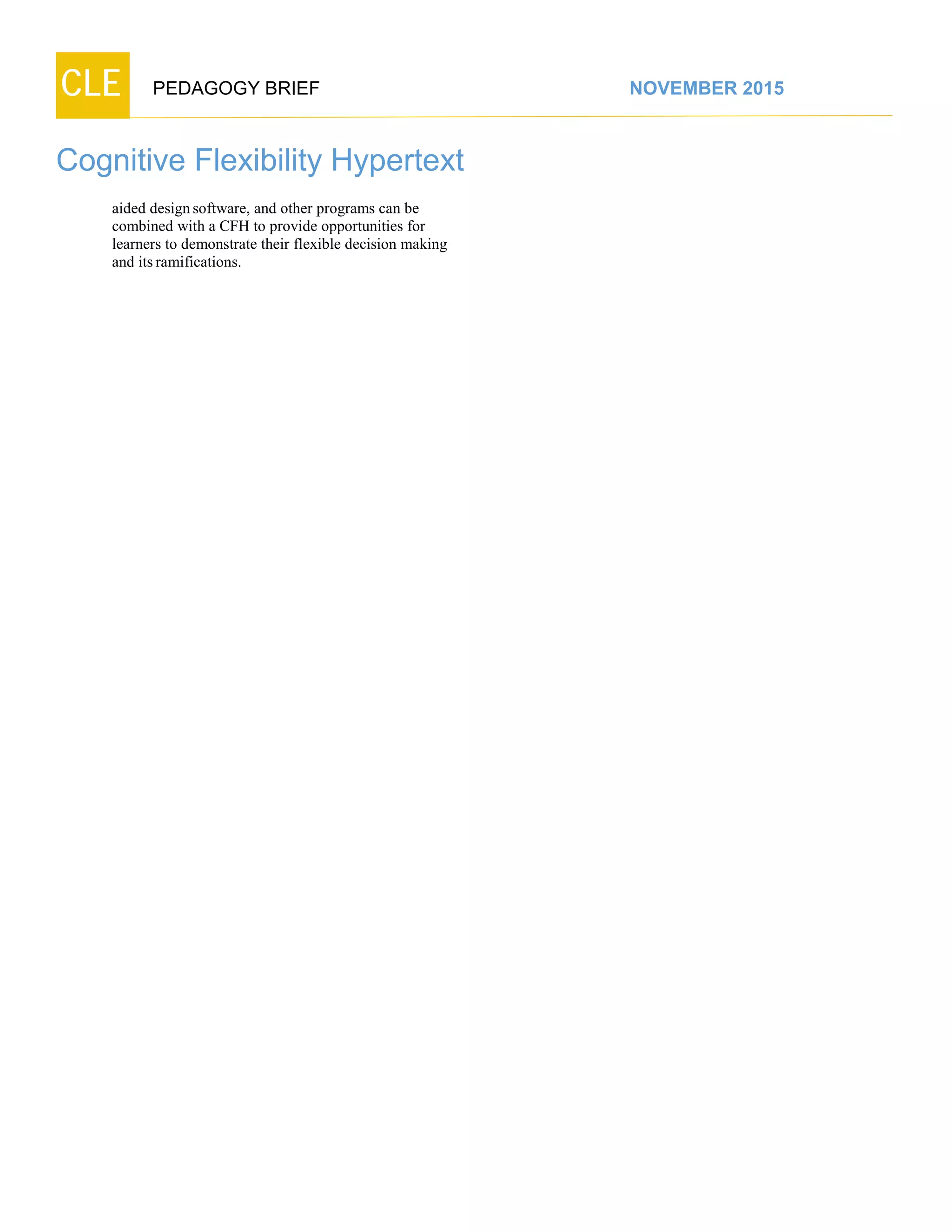 CLE PEDAGOGY BRIEF NOVEMBER 2015
Cognitive Flexibility Hypertext
aided designsoftware, and other programs can be
combined with a CFH to provide opportunities for
learners to demonstrate their flexible decision making
and itsramifications.
 