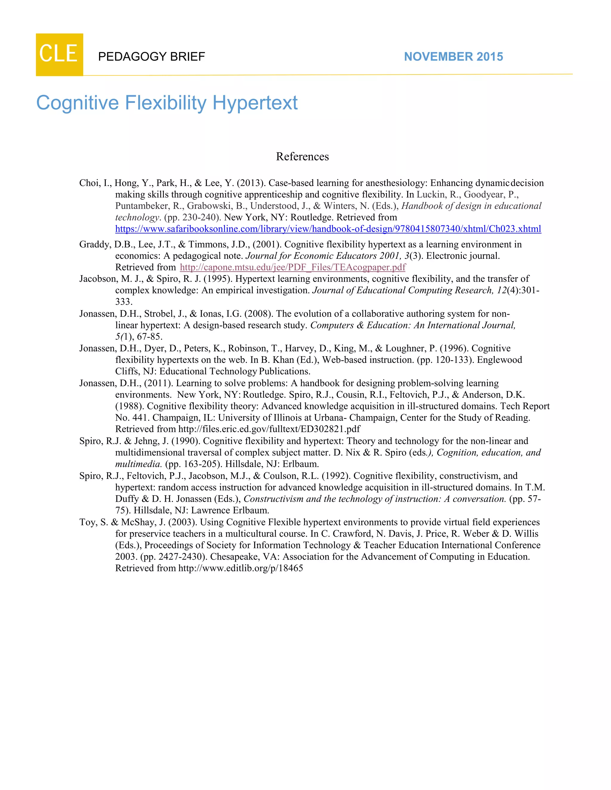 CLE PEDAGOGY BRIEF NOVEMBER 2015
Cognitive Flexibility Hypertext
References
Choi, I., Hong, Y., Park, H., & Lee, Y. (2013). Case-based learning for anesthesiology: Enhancing dynamicdecision
making skills through cognitive apprenticeship and cognitive flexibility. In Luckin, R., Goodyear, P.,
Puntambeker, R., Grabowski, B., Understood, J., & Winters, N. (Eds.), Handbook of design in educational
technology. (pp. 230-240). New York, NY: Routledge. Retrieved from
https://www.safaribooksonline.com/library/view/handbook-of-design/9780415807340/xhtml/Ch023.xhtml
Graddy, D.B., Lee, J.T., & Timmons, J.D., (2001). Cognitive flexibility hypertext as a learning environment in
economics: A pedagogical note. Journal for Economic Educators 2001, 3(3). Electronic journal.
Retrieved from http://capone.mtsu.edu/jee/PDF_Files/TEAcogpaper.pdf
Jacobson, M. J., & Spiro, R. J. (1995). Hypertext learning environments, cognitive flexibility, and the transfer of
complex knowledge: An empirical investigation. Journal of Educational Computing Research, 12(4):301-
333.
Jonassen, D.H., Strobel, J., & Ionas, I.G. (2008). The evolution of a collaborative authoring system for non-
linear hypertext: A design-based research study. Computers & Education: An International Journal,
5(1), 67-85.
Jonassen, D.H., Dyer, D., Peters, K., Robinson, T., Harvey, D., King, M., & Loughner, P. (1996). Cognitive
flexibility hypertexts on the web. In B. Khan (Ed.), Web-based instruction. (pp. 120-133). Englewood
Cliffs, NJ: Educational TechnologyPublications.
Jonassen, D.H., (2011). Learning to solve problems: A handbook for designing problem-solving learning
environments. New York, NY:Routledge. Spiro, R.J., Cousin, R.I., Feltovich, P.J., & Anderson, D.K.
(1988). Cognitive flexibility theory: Advanced knowledge acquisition in ill-structured domains. Tech Report
No. 441. Champaign, IL: University of Illinois at Urbana- Champaign, Center for the Study of Reading.
Retrieved fromhttp://files.eric.ed.gov/fulltext/ED302821.pdf
Spiro, R.J. & Jehng, J. (1990). Cognitive flexibility and hypertext: Theory and technology for the non-linear and
multidimensional traversal of complex subject matter. D. Nix & R. Spiro (eds.), Cognition, education, and
multimedia. (pp. 163-205). Hillsdale, NJ: Erlbaum.
Spiro, R.J., Feltovich, P.J., Jacobson, M.J., & Coulson, R.L. (1992). Cognitive flexibility, constructivism, and
hypertext: random access instruction for advanced knowledge acquisition in ill-structured domains. In T.M.
Duffy & D. H. Jonassen (Eds.), Constructivism and the technology of instruction: A conversation. (pp. 57-
75). Hillsdale, NJ: Lawrence Erlbaum.
Toy, S. & McShay, J. (2003). Using Cognitive Flexible hypertext environments to provide virtual field experiences
for preservice teachers in a multicultural course. In C. Crawford, N. Davis, J. Price, R. Weber & D. Willis
(Eds.), Proceedings of Society for Information Technology & Teacher Education International Conference
2003. (pp. 2427-2430). Chesapeake, VA: Association for the Advancement of Computing in Education.
Retrieved fromhttp://www.editlib.org/p/18465
 