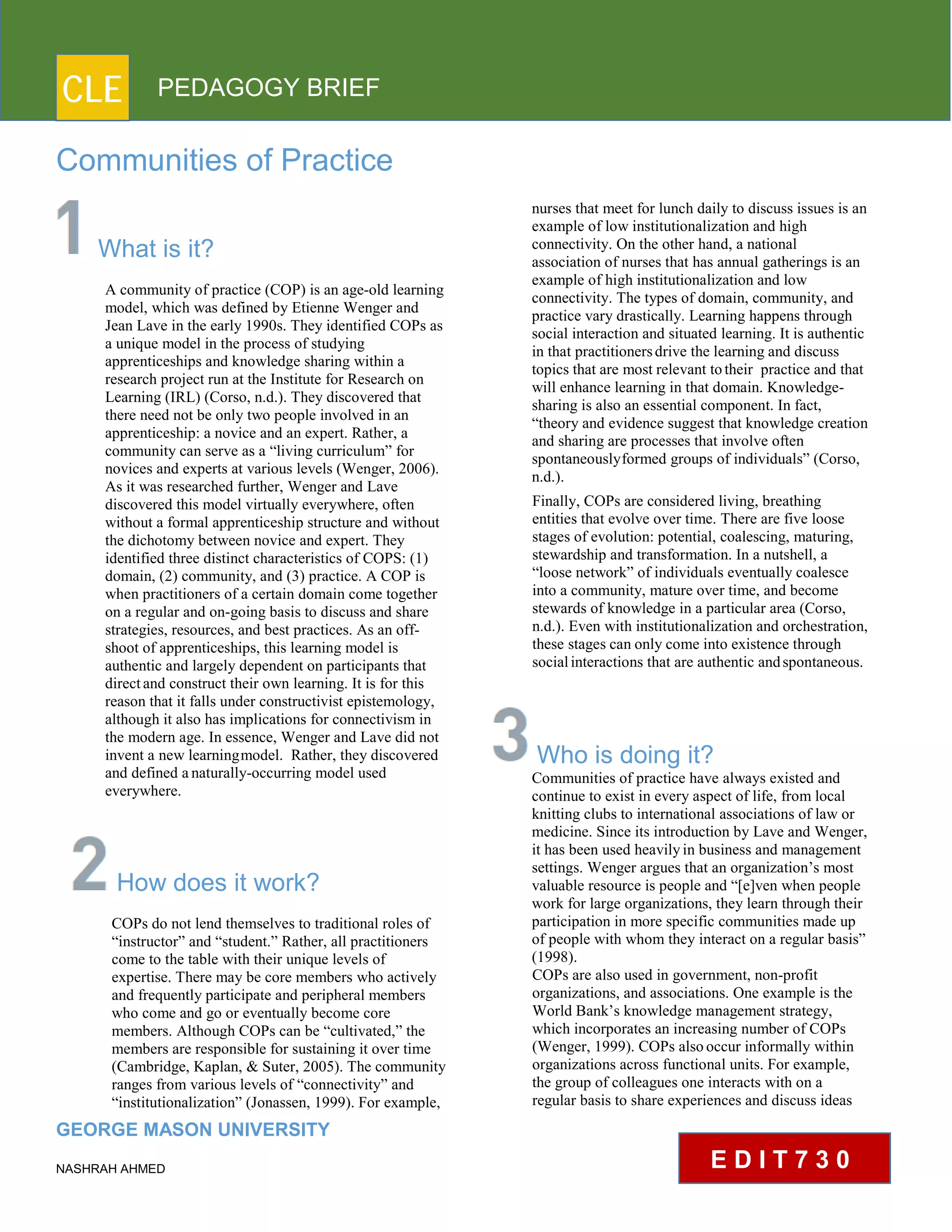CLE PEDAGOGY BRIEF
Communities of Practice
What is it?
A community of practice (COP) is an age-old learning
model, which was defined by Etienne Wenger and
Jean Lave in the early 1990s. They identified COPs as
a unique model in the process of studying
apprenticeships and knowledge sharing within a
research project run at the Institute for Research on
Learning (IRL) (Corso, n.d.). They discovered that
there need not be only two people involved in an
apprenticeship: a novice and an expert. Rather, a
community can serve as a “living curriculum” for
novices and experts at various levels (Wenger, 2006).
As it was researched further, Wenger and Lave
discovered this model virtually everywhere, often
without a formal apprenticeship structure and without
the dichotomy between novice and expert. They
identified three distinct characteristics of COPS: (1)
domain, (2) community, and (3) practice. A COP is
when practitioners of a certain domain come together
on a regular and on-going basis to discuss and share
strategies, resources, and best practices. As an off-
shoot of apprenticeships, this learning model is
authentic and largely dependent on participants that
directand construct their own learning. It is for this
reason that it falls under constructivist epistemology,
although it also has implications for connectivism in
the modern age. In essence, Wenger and Lave did not
invent a new learningmodel. Rather, they discovered
and defined anaturally-occurring model used
everywhere.
How does it work?
COPs do not lend themselves to traditional roles of
“instructor” and “student.” Rather, all practitioners
come to the table with their unique levels of expertise.
There may be core members who actively and
frequently participate and peripheral members
who come and go or eventually become core
members. Although COPs can be “cultivated,” the
members are responsible for sustaining it over time
(Cambridge, Kaplan, & Suter, 2005). The community
ranges from various levels of “connectivity” and
“institutionalization” (Jonassen, 1999). For example,
GEORGE MASON UNIVERSITY
NASHRAH AHMED
nurses that meet for lunch daily to discuss issues is an
example of low institutionalization and high
connectivity. On the other hand, a national association
of nurses that has annual gatherings is an example
of high institutionalization and low connectivity.
The types of domain, community, and
practice vary drastically. Learning happens through
social interaction and situated learning. It is authentic
in that practitionersdrive the learning and discuss
topics that are most relevant totheir practice and that
will enhance learning in that domain. Knowledge-
sharing is also an essential component. In fact,
“theory and evidence suggest that knowledge creation
and sharing are processes that involve often
spontaneouslyformed groups of individuals” (Corso,
n.d.).
Finally, COPs are considered living, breathing entities
that evolve over time. There are five loose
stages of evolution: potential, coalescing, maturing,
stewardship and transformation. In a nutshell, a
“loose network” of individuals eventually coalesce
into a community, mature over time, and become
stewards of knowledge in a particular area (Corso,
n.d.). Even with institutionalization and orchestration,
these stages can only come into existence through
socialinteractions that are authentic andspontaneous.
Who is doing it?
Communities of practice have always existed and
continue to exist in every aspect of life, from local
knitting clubs to international associations of law or
medicine. Since its introduction by Lave and Wenger,
it has been used heavilyin business and management
settings. Wenger argues that an organization’s most
valuable resource is people and “[e]ven when people
work for large organizations, they learn through their
participation in more specific communities made up
of people with whom they interact on a regular basis”
(1998).
COPs are also used in government, non-profit
organizations, and associations. One example is the
World Bank’s knowledge management strategy,
which incorporates an increasing number of COPs
(Wenger, 1999). COPs alsooccur informally within
organizations across functional units. For example,
the group of colleagues one interacts with on a
regular basis to share experiences and discuss ideas
E D I T 7 3 0
 