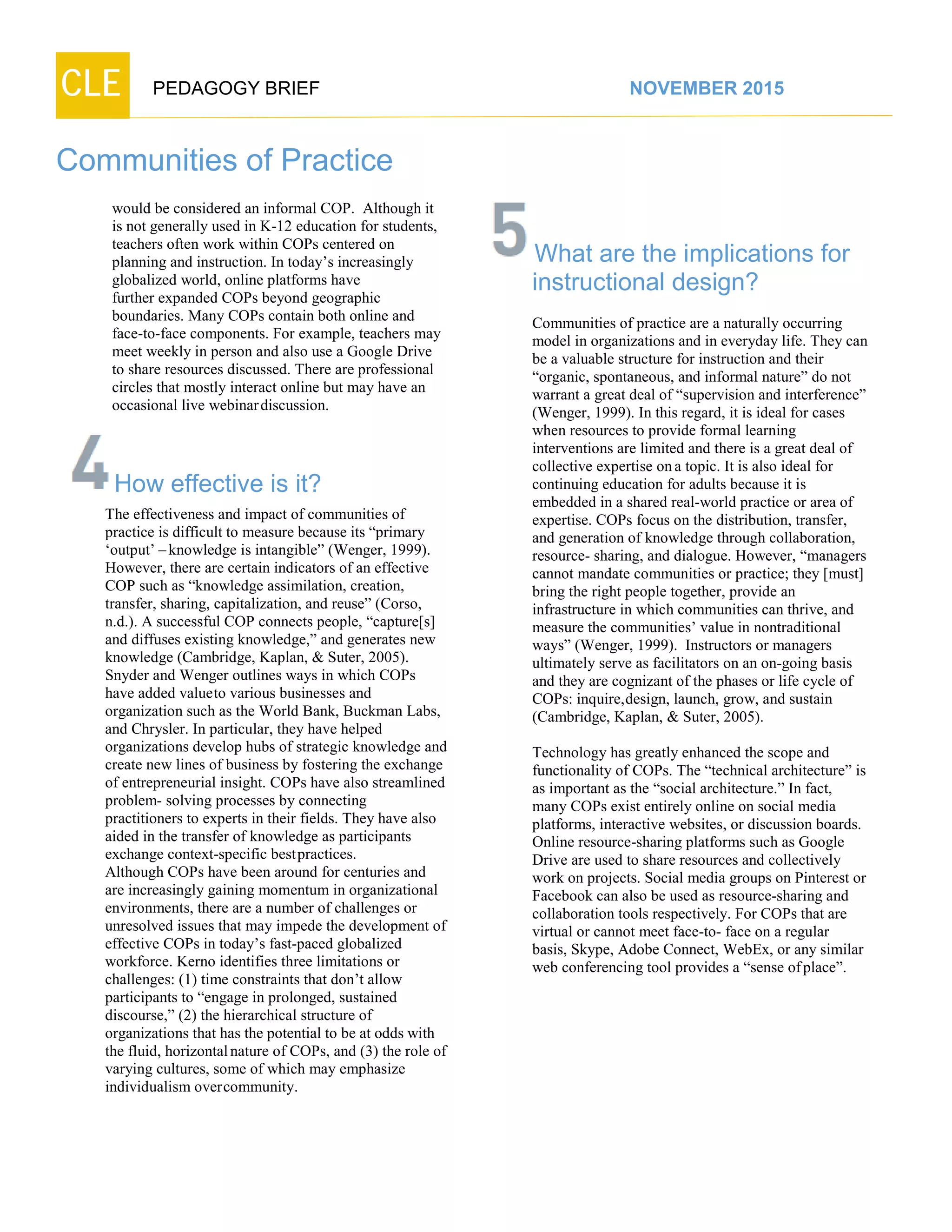 CLE PEDAGOGY BRIEF NOVEMBER 2015
Communities of Practice
would be considered an informal COP. Although it
is not generally used in K-12 education for students,
teachers often work within COPs centered on
planning and instruction. In today’s increasingly
globalized world, online platforms have
further expanded COPs beyond geographic
boundaries. Many COPs contain both online and
face-to-face components. For example, teachers may
meet weekly in person and also use a Google Drive
to share resources discussed. There are professional
circles that mostly interact online but may have an
occasional live webinardiscussion.
How effective is it?
The effectiveness and impact of communities of
practice is difficult to measure because its “primary
‘output’ –knowledge is intangible” (Wenger, 1999).
However, there are certain indicators of an effective
COP such as “knowledge assimilation, creation,
transfer, sharing, capitalization, and reuse” (Corso,
n.d.). A successful COP connects people, “capture[s]
and diffuses existing knowledge,” and generates new
knowledge (Cambridge, Kaplan, & Suter, 2005).
Snyder and Wenger outlines ways in which COPs
have added valueto various businesses and
organization such as the World Bank, Buckman Labs,
and Chrysler. In particular, they have helped
organizations develop hubs of strategic knowledge and
create new lines of business by fostering the exchange
of entrepreneurial insight. COPs have also streamlined
problem- solving processes by connecting
practitioners to experts in their fields. They have also
aided in the transfer of knowledge as participants
exchange context-specific bestpractices.
Although COPs have been around for centuries and
are increasingly gaining momentum in organizational
environments, there are a number of challenges or
unresolved issues that may impede the development of
effective COPs in today’s fast-paced globalized
workforce. Kerno identifies three limitations or
challenges: (1) time constraints that don’t allow
participants to “engage in prolonged, sustained
discourse,” (2) the hierarchical structure of
organizations that has the potential to be at odds with
the fluid, horizontalnature of COPs, and (3) the role of
varying cultures, some of which may emphasize
individualismovercommunity.
What are the implications for
instructional design?
Communities of practice are a naturally occurring
model in organizations and in everyday life. They can
be a valuable structure for instruction and their
“organic, spontaneous, and informal nature” do not
warrant a great deal of “supervision and interference”
(Wenger, 1999). In this regard, it is ideal for cases
when resources to provide formal learning
interventions are limited and there is a great deal of
collective expertise ona topic. It is also ideal for
continuing education for adults because it is
embedded in a shared real-world practice or area of
expertise. COPs focus on the distribution, transfer,
and generation of knowledge through collaboration,
resource- sharing, and dialogue. However, “managers
cannot mandate communities or practice; they [must]
bring the right people together, provide an
infrastructure in which communities can thrive, and
measure the communities’ value in nontraditional
ways” (Wenger, 1999). Instructors or managers
ultimately serve as facilitators on an on-going basis
and they are cognizant of the phases or life cycle of
COPs: inquire,design, launch, grow, and sustain
(Cambridge, Kaplan, & Suter, 2005).
Technology has greatly enhanced the scope and
functionality of COPs. The “technical architecture” is
as important as the “social architecture.” In fact,
many COPs exist entirely online on social media
platforms, interactive websites, or discussion boards.
Online resource-sharing platforms such as Google
Drive are used to share resources and collectively
work on projects. Social media groups on Pinterest or
Facebook can also be used as resource-sharing and
collaboration tools respectively. For COPs that are
virtual or cannot meet face-to- face on a regular
basis, Skype, Adobe Connect, WebEx, or any similar
web conferencing tool provides a “sense ofplace”.
 