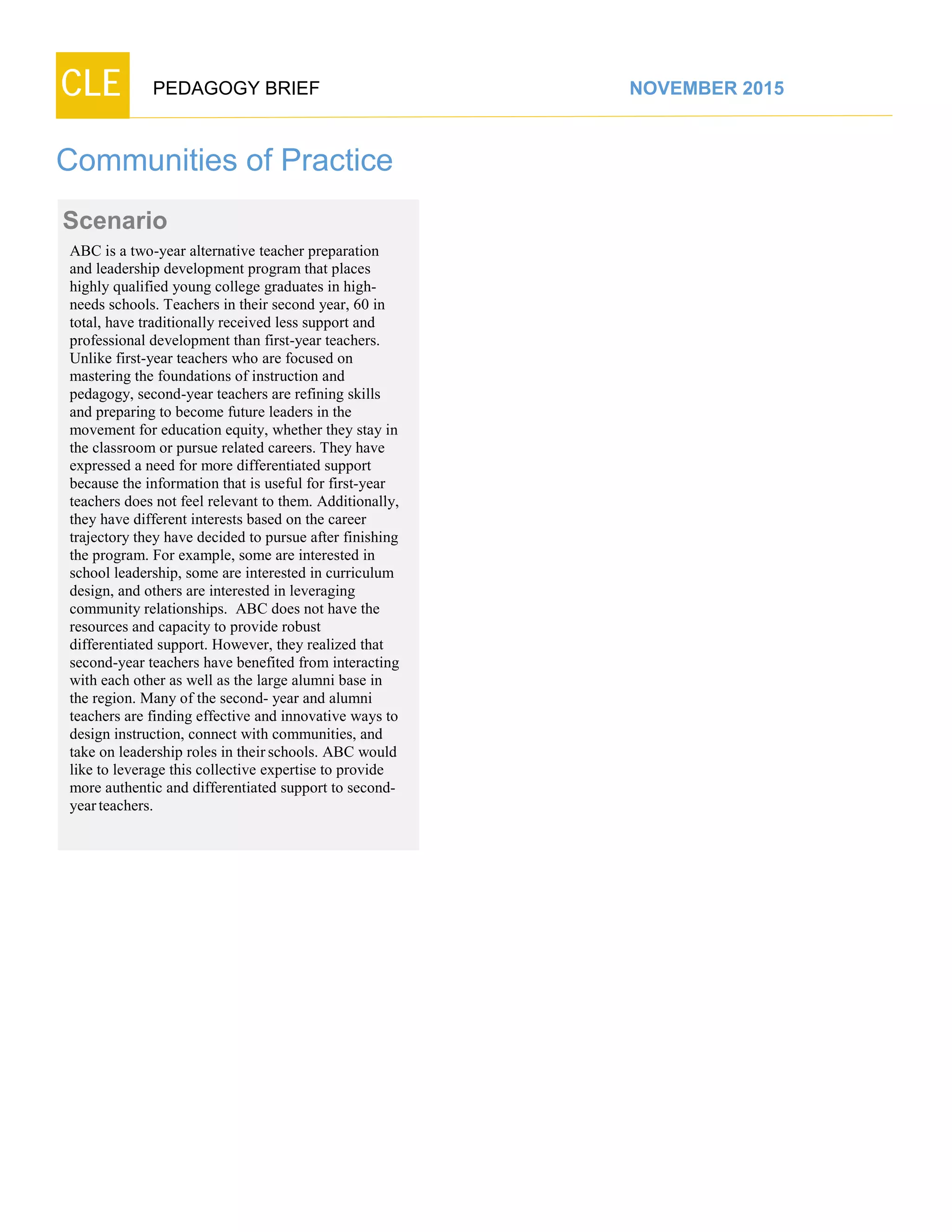 CLE PEDAGOGY BRIEF NOVEMBER 2015
Communities of Practice
Scenario
ABC is a two-year alternative teacher preparation
and leadership development program that places
highly qualified young college graduates in high-
needs schools. Teachers in their second year, 60 in
total, have traditionally received less support and
professional development than first-year teachers.
Unlike first-year teachers who are focused on
mastering the foundations of instruction and
pedagogy, second-year teachers are refining skills
and preparing to become future leaders in the
movement for education equity, whether they stay in
the classroom or pursue related careers. They have
expressed a need for more differentiated support
because the information that is useful for first-year
teachers does not feel relevant to them. Additionally,
they have different interests based on the career
trajectory they have decided to pursue after finishing
the program. For example, some are interested in
school leadership, some are interested in curriculum
design, and others are interested in leveraging
community relationships. ABC does not have the
resources and capacity to provide robust
differentiated support. However, they realized that
second-year teachers have benefited from interacting
with each other as well as the large alumni base in
the region. Many of the second- year and alumni
teachers are finding effective and innovative ways to
design instruction, connect with communities, and
take on leadership roles in their schools. ABC would
like to leverage this collective expertise to provide
more authentic and differentiated support to second-
yearteachers.
 