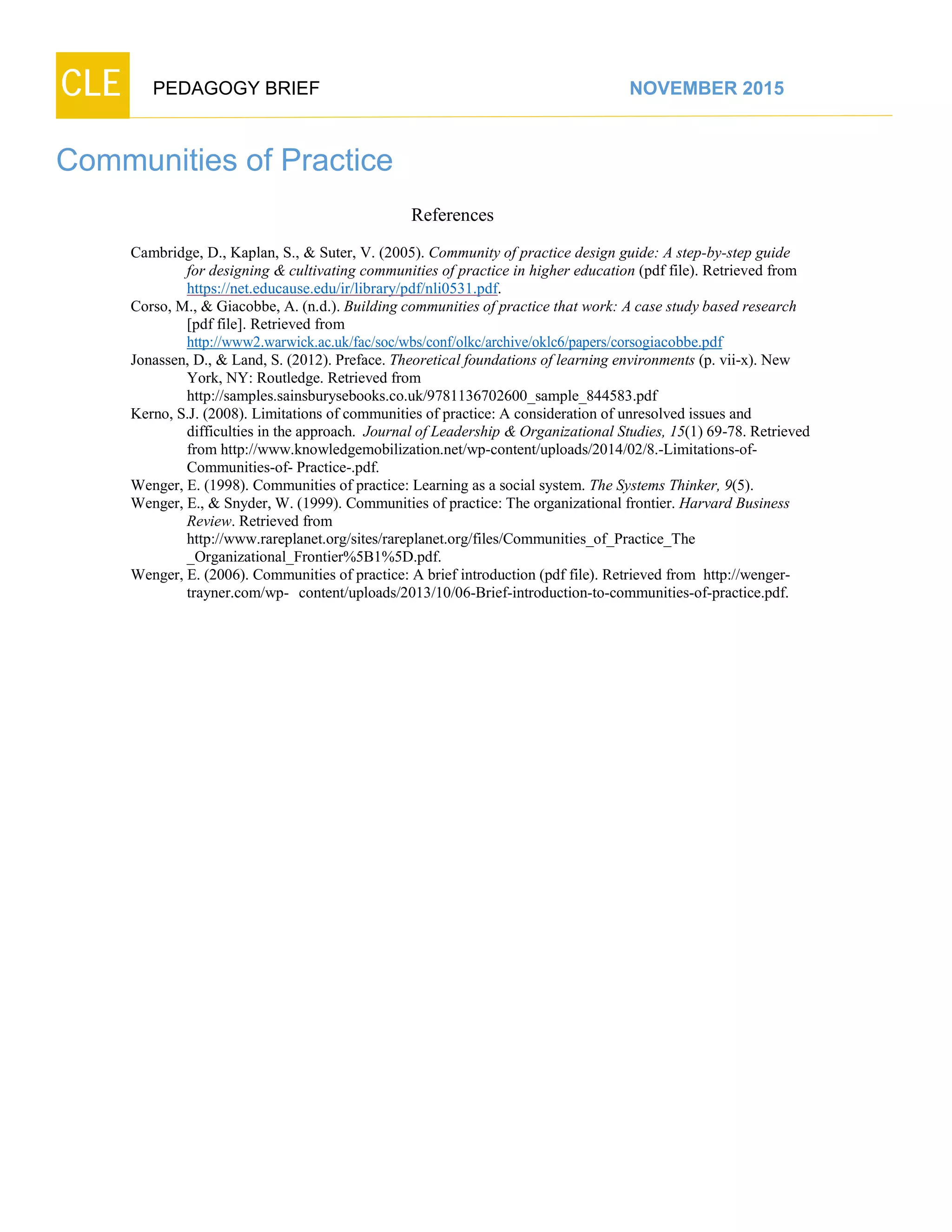 CLE PEDAGOGY BRIEF NOVEMBER 2015
Communities of Practice
References
Cambridge, D., Kaplan, S., & Suter, V. (2005). Community of practice design guide: A step-by-step guide
for designing & cultivating communities of practice in higher education (pdf file). Retrieved from
https://net.educause.edu/ir/library/pdf/nli0531.pdf.
Corso, M., & Giacobbe, A. (n.d.). Building communities of practice that work: A case study based research
[pdf file]. Retrieved from
http://www2.warwick.ac.uk/fac/soc/wbs/conf/olkc/archive/oklc6/papers/corsogiacobbe.pdf
Jonassen, D., & Land, S. (2012). Preface. Theoretical foundations of learning environments (p. vii-x). New
York, NY: Routledge. Retrieved from
http://samples.sainsburysebooks.co.uk/9781136702600_sample_844583.pdf
Kerno, S.J. (2008). Limitations of communities of practice: A consideration of unresolved issues and
difficulties in the approach. Journal of Leadership & Organizational Studies, 15(1) 69-78. Retrieved
from http://www.knowledgemobilization.net/wp-content/uploads/2014/02/8.-Limitations-of-
Communities-of-Practice-.pdf.
Wenger, E. (1998). Communities of practice: Learning as a social system. The Systems Thinker, 9(5).
Wenger, E., & Snyder, W. (1999). Communities of practice: The organizational frontier. Harvard Business
Review. Retrieved from
http://www.rareplanet.org/sites/rareplanet.org/files/Communities_of_Practice_The
_Organizational_Frontier%5B1%5D.pdf.
Wenger, E. (2006). Communities of practice: A brief introduction (pdf file). Retrieved from http://wenger-
trayner.com/wp- content/uploads/2013/10/06-Brief-introduction-to-communities-of-practice.pdf.
 