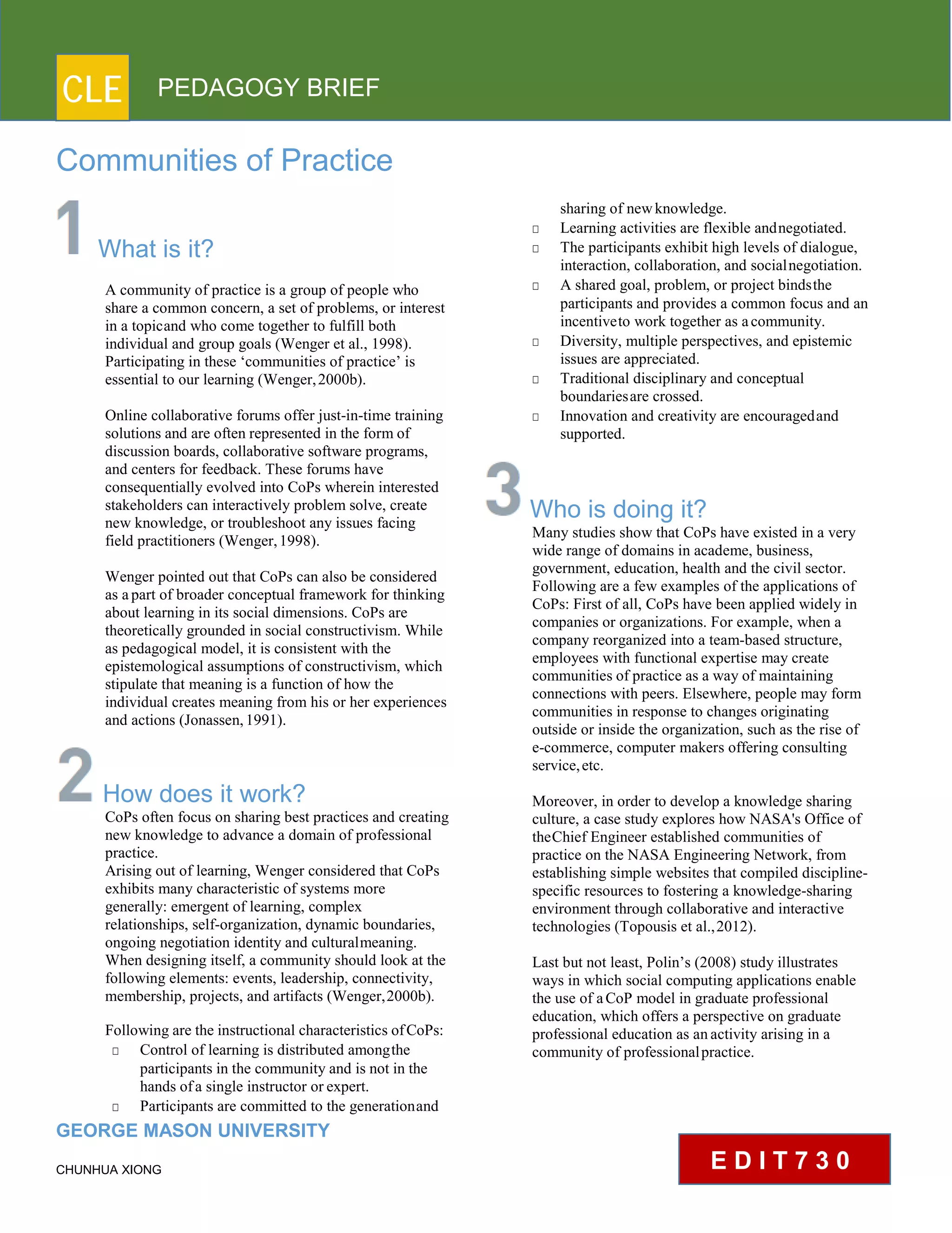CLE PEDAGOGY BRIEF
Communities of Practice
What is it?
A community of practice is a group of people who
share a common concern, a set of problems, or interest
in a topicand who come together to fulfill both
individual and group goals (Wenger et al., 1998).
Participating in these ‘communities of practice’ is
essential to our learning (Wenger,2000b).
Online collaborative forums offer just-in-time training
solutions and are often represented in the form of
discussion boards, collaborative software programs,
and centers for feedback. These forums have
consequentially evolved into CoPs wherein interested
stakeholders can interactively problem solve, create
new knowledge, or troubleshoot any issues facing
field practitioners (Wenger,1998).
Wenger pointed out that CoPs can also be considered
as apart of broader conceptual framework for thinking
about learning in its social dimensions. CoPs are
theoretically grounded in social constructivism. While
as pedagogical model, it is consistent with the
epistemological assumptions of constructivism, which
stipulate that meaning is a function of how the
individual creates meaning from his or her experiences
and actions (Jonassen,1991).
How does it work?
CoPs often focus on sharing best practices and creating
new knowledge to advance a domain of professional
practice.
Arising out of learning, Wenger considered that CoPs
exhibits many characteristic of systems more
generally: emergent of learning, complex
relationships, self-organization, dynamic boundaries,
ongoing negotiation identity and culturalmeaning.
When designing itself, a community should look at the
following elements: events, leadership, connectivity,
membership, projects, and artifacts (Wenger,2000b).
Following are the instructional characteristics ofCoPs:
□ Control of learning is distributed amongthe
participants in the community and is not in the
hands ofa single instructor or expert.
□ Participants are committed to the generationand
GEORGE MASON UNIVERSITY
CHUNHUA XIONG
sharing of newknowledge.
□ Learning activities are flexible andnegotiated.
□ The participants exhibit high levels of dialogue,
interaction, collaboration, and socialnegotiation.
□ A shared goal, problem, or project bindsthe
participants and provides a common focus and an
incentiveto work together as acommunity.
□ Diversity, multiple perspectives, and epistemic
issues are appreciated.
□ Traditional disciplinary and conceptual
boundariesare crossed.
□ Innovation and creativity are encouragedand
supported.
Who is doing it?
Many studies show that CoPs have existed in a very
wide range of domains in academe, business,
government, education, health and the civil sector.
Following are a few examples of the applications of
CoPs: First of all, CoPs have been applied widely in
companies or organizations. For example, when a
company reorganized into a team-based structure,
employees with functional expertise may create
communities of practice as a way of maintaining
connections with peers. Elsewhere, people may form
communities in response to changes originating
outside or inside the organization, such as the rise of
e-commerce, computer makers offering consulting
service,etc.
Moreover, in order to develop a knowledge sharing
culture, a case study explores how NASA's Office of
theChief Engineer established communities of
practice on the NASA Engineering Network, from
establishing simple websites that compiled discipline-
specific resources to fostering a knowledge-sharing
environment through collaborative and interactive
technologies (Topousis et al.,2012).
Last but not least, Polin’s (2008) study illustrates
ways in which social computing applications enable
the use of aCoP model in graduate professional
education, which offers a perspective on graduate
professional education as anactivity arising in a
community of professionalpractice.
E D I T 7 3 0
 