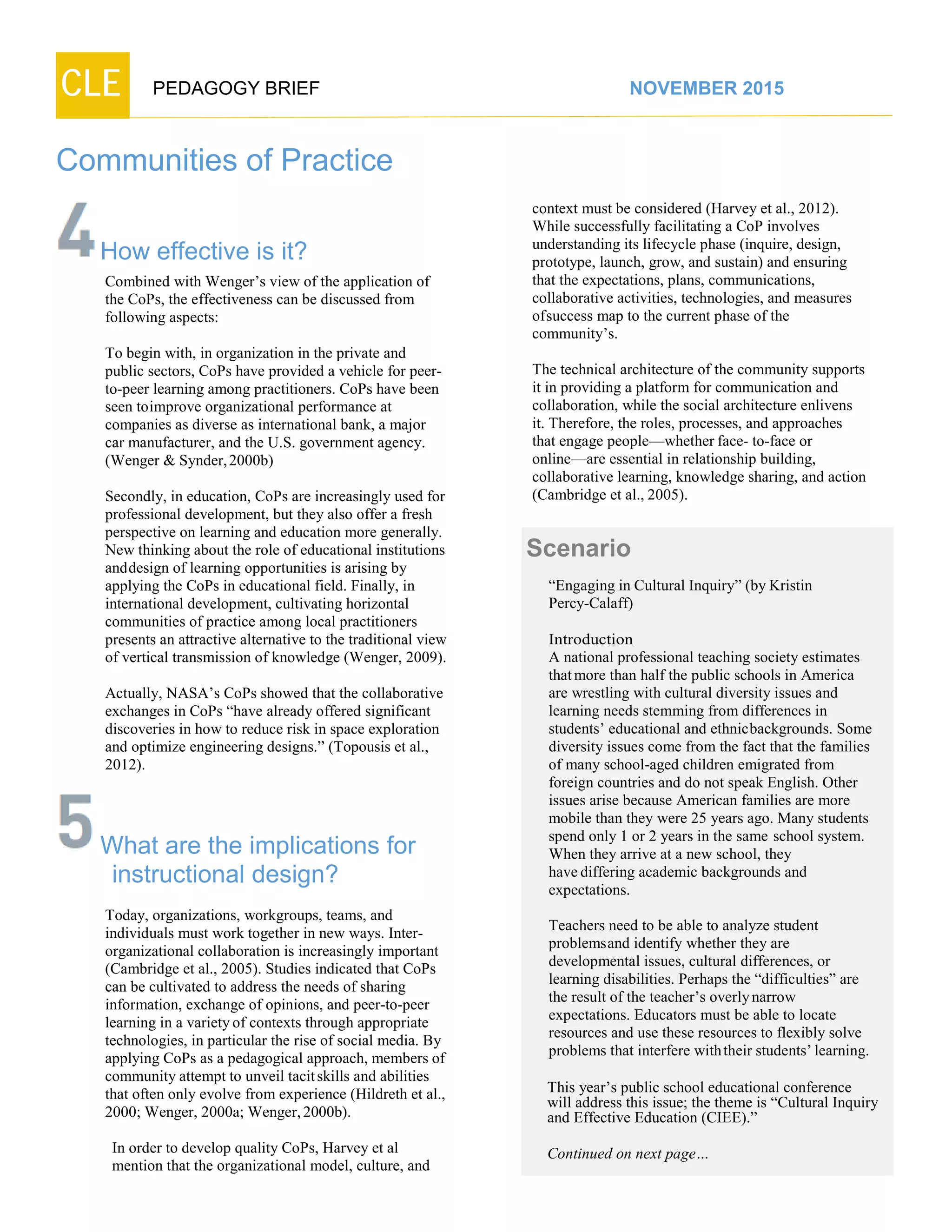 CLE PEDAGOGY BRIEF NOVEMBER 2015
Communities of Practice
How effective is it?
Combined with Wenger’s view of the application of
the CoPs, the effectiveness can be discussed from
following aspects:
To begin with, in organization in the private and
public sectors, CoPs have provided a vehicle for peer-
to-peer learning among practitioners. CoPs have been
seen toimprove organizational performance at
companies as diverse as international bank, a major
car manufacturer, and the U.S. government agency.
(Wenger & Synder,2000b)
Secondly, in education, CoPs are increasingly used for
professional development, but they also offer a fresh
perspective on learning and education more generally.
New thinking about the role of educational institutions
anddesign of learning opportunities is arising by
applying the CoPs in educational field. Finally, in
international development, cultivating horizontal
communities of practice among local practitioners
presents an attractive alternative to the traditional view
of vertical transmission of knowledge (Wenger, 2009).
Actually, NASA’s CoPs showed that the collaborative
exchanges in CoPs “have already offered significant
discoveries in how to reduce risk in space exploration
and optimize engineering designs.” (Topousis et al.,
2012).
What are the implications for
instructional design?
Today, organizations, workgroups, teams, and
individuals must work together in new ways. Inter-
organizational collaboration is increasingly important
(Cambridge et al., 2005). Studies indicated that CoPs
can be cultivated to address the needs of sharing
information, exchange of opinions, and peer-to-peer
learning in a varietyof contexts through appropriate
technologies, in particular the rise of social media. By
applying CoPs as a pedagogical approach, members of
community attempt to unveil tacitskills and abilities
that often only evolve from experience (Hildreth et al.,
2000; Wenger, 2000a; Wenger,2000b).
In order to develop quality CoPs, Harvey et al
mention that the organizational model, culture, and
context must be considered (Harvey et al., 2012).
While successfully facilitating a CoP involves
understanding its lifecycle phase (inquire, design,
prototype, launch, grow, and sustain) and ensuring
that the expectations, plans, communications,
collaborative activities, technologies, and measures
ofsuccess map to the current phase of the
community’s.
The technical architecture of the community supports
it in providing a platform for communication and
collaboration, while the social architecture enlivens
it. Therefore, the roles, processes, and approaches
that engage people—whether face- to-face or
online—are essential in relationship building,
collaborative learning, knowledge sharing, and action
(Cambridge et al., 2005).
Scenario
“Engaging in Cultural Inquiry” (by Kristin
Percy-Calaff)
Introduction
A national professional teaching society estimates
thatmore than half the public schools in America
are wrestling with cultural diversity issues and
learning needs stemming from differences in
students’ educational and ethnicbackgrounds. Some
diversity issues come from the fact that the families
of many school-aged children emigrated from
foreign countries and do not speak English. Other
issues arise because American families are more
mobile than they were 25 years ago. Many students
spend only 1 or 2 years in the same school system.
When they arrive at a new school, they
havediffering academic backgrounds and
expectations.
Teachers need to be able to analyze student
problemsand identify whether they are
developmental issues, cultural differences, or
learning disabilities. Perhaps the “difficulties” are
the result of the teacher’s overlynarrow
expectations. Educators must be able to locate
resources and use these resources to flexibly solve
problems that interfere withtheir students’learning.
This year’s public school educational conference
will address this issue; the theme is “Cultural Inquiry
and Effective Education (CIEE).”
Continued on next page…
 