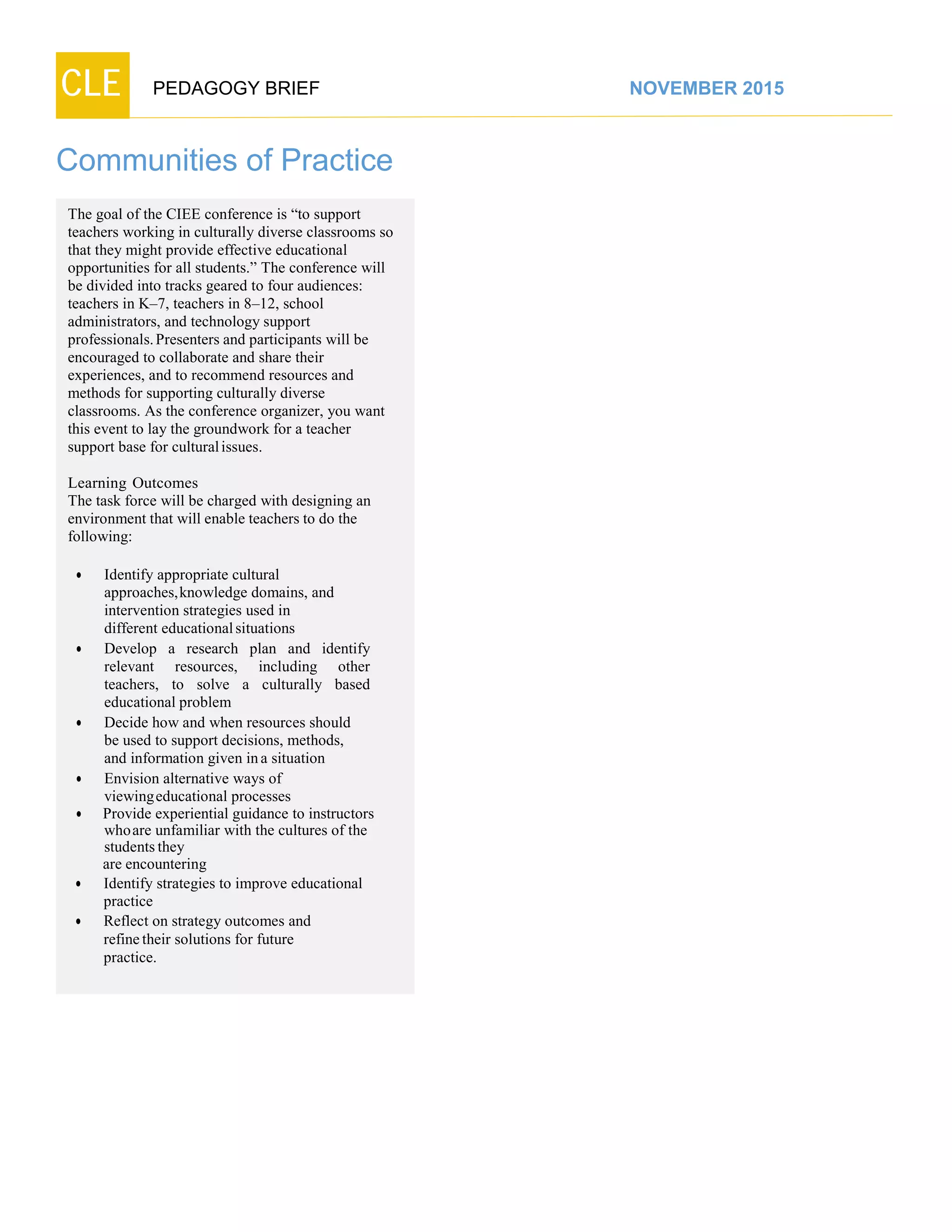 CLE PEDAGOGY BRIEF NOVEMBER 2015
Communities of Practice
The goal of the CIEE conference is “to support
teachers working in culturally diverse classrooms so
that they might provide effective educational
opportunities for all students.” The conference will
be divided into tracks geared to four audiences:
teachers in K–7, teachers in 8–12, school
administrators, and technology support
professionals.Presenters and participants will be
encouraged to collaborate and share their
experiences, and to recommend resources and
methods for supporting culturally diverse
classrooms. As the conference organizer, you want
this event to lay the groundwork for a teacher
support base for culturalissues.
Learning Outcomes
The task force will be charged with designing an
environment that will enable teachers to do the
following:
 Identify appropriate cultural
approaches,knowledge domains, and
intervention strategies used in
different educationalsituations
 Develop a research plan and identify
relevant resources, including other
teachers, to solve a culturally based
educationalproblem
 Decide how and when resources should
be used to support decisions, methods,
and information given ina situation
 Envision alternative ways of
viewingeducational processes
 Provide experiential guidance to instructors
whoare unfamiliar with the cultures of the
studentsthey
are encountering
 Identify strategies to improve educational
practice
 Reflect on strategy outcomes and
refinetheir solutions for future
practice.
 