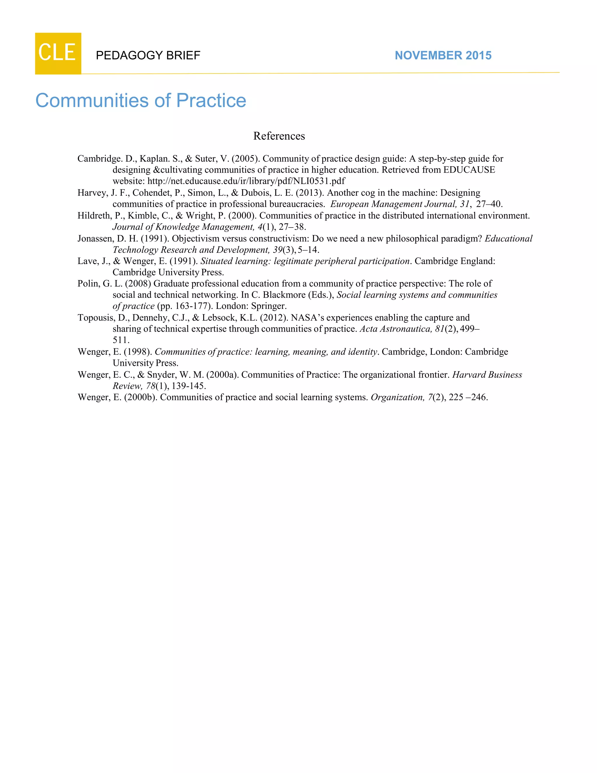 CLE PEDAGOGY BRIEF NOVEMBER 2015
Communities of Practice
References
Cambridge. D., Kaplan. S., & Suter, V. (2005). Community of practice design guide: A step-by-step guide for
designing &cultivating communities of practice in higher education. Retrieved from EDUCAUSE
website: http://net.educause.edu/ir/library/pdf/NLI0531.pdf
Harvey, J. F., Cohendet, P., Simon, L., & Dubois, L. E. (2013). Another cog in the machine: Designing
communities of practice in professional bureaucracies. European Management Journal, 31, 27–40.
Hildreth, P., Kimble, C., & Wright, P. (2000). Communities of practice in the distributed international environment.
Journal of Knowledge Management, 4(1), 27–38.
Jonassen, D. H. (1991). Objectivism versus constructivism: Do we need a new philosophical paradigm? Educational
Technology Research and Development, 39(3),5–14.
Lave, J., & Wenger, E. (1991). Situated learning: legitimate peripheral participation. Cambridge England:
Cambridge UniversityPress.
Polin, G. L. (2008) Graduate professional education from a community of practice perspective: The role of
social and technical networking. In C. Blackmore (Eds.), Social learning systems and communities
of practice (pp. 163-177). London: Springer.
Topousis, D., Dennehy, C.J., & Lebsock, K.L. (2012). NASA’s experiences enabling the capture and
sharing of technical expertise through communities of practice. Acta Astronautica, 81(2),499–
511.
Wenger, E. (1998). Communities of practice: learning, meaning, and identity. Cambridge, London: Cambridge
UniversityPress.
Wenger, E. C., & Snyder, W. M. (2000a). Communities of Practice: The organizational frontier. Harvard Business
Review, 78(1), 139-145.
Wenger, E. (2000b). Communities of practice and social learning systems. Organization, 7(2), 225 –246.
 